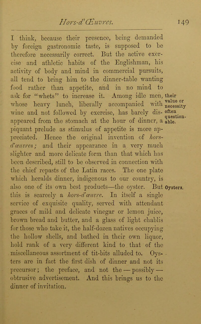 I think, because their presence, being demanded by foreign gastronomic taste, is supposed to be therefore necessarily correct. But the active exer- cise and athletic habits of the Englishman, his activity of body and mind in commercial pursuits, all tend to bring him to the dinner-table wanting food rather than appetite, and in no mind to ask for “whets” to increase it. Among idle men, their whose heavy lunch, liberally accompanied with necessity wine and not followed by exercise, has barely dis- appeared from the stomach at the hour of dinner, a able, piquant prelude as stimulus of appetite is more ap- preciated. Hence the original invention of hors- d'oeuvres; and their appearance in a very much slighter and more delicate form than that which has been described, still to be observed in connection with the chief repasts of the Latin races. The one plate which heralds dinner, indigenous to our country, is also one of its own best products—the oyster. But Oysters, this is scarcely a hors-d'oeuvre. In itself a single service of exquisite quality, served with attendant graces of mild and delicate vinegar or lemon juice, brown bread and butter, and a glass of light chablis for those who take it, the half-dozen natives occupying the hollow shells, and bathed in their own liquor, hold rank of a very different kind to that of the miscellaneous assortment of tit-bits alluded to. Oys- • ters are in fact the first dish of dinner and not its precursor; the preface, and not the — possibly — obtrusive advertisement. And this brings us to the dinner of invitation.