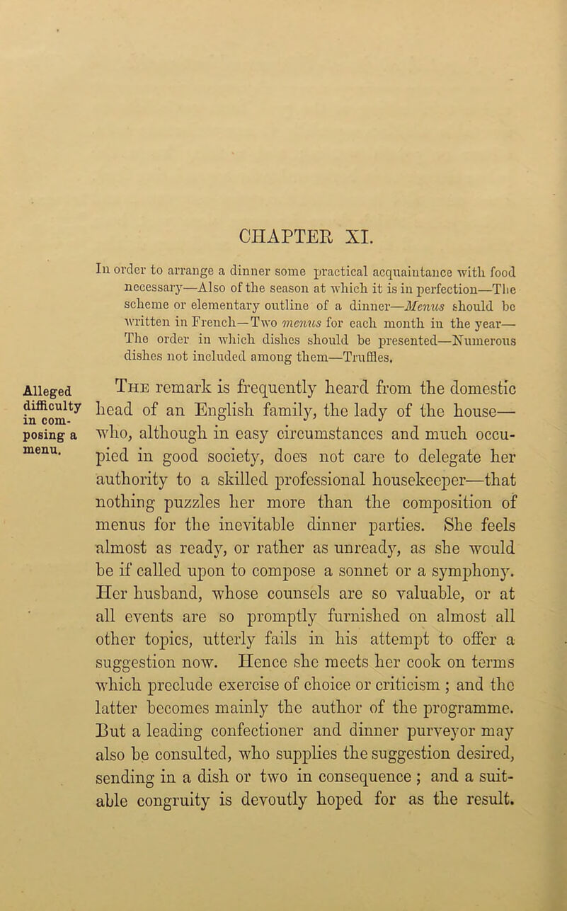 CHAPTER XI. Alleged difficulty in com- posing a menu. In order to arrange a dinner some practical acquaintance with food necessary—Also of the season at which it is in perfection—The scheme or elementary outline of a dinner—Menus should he written in French—Two menus for each month in the year— The order in which dishes should be presented—Numerous dishes not included among them—Truffles. The remark is frequently heard from the domestic head of an English family, the lady of the house— who, although in easy circumstances and much occu- pied in good society, does not care to delegate her authority to a skilled professional housekeeper—that nothing puzzles her more than the composition of menus for the inevitable dinner parties. She feels almost as ready, or rather as unready, as she would he if called upon to compose a sonnet or a symphony. Tier husband, whose counsels are so valuable, or at all events are so promptly furnished on almost all other topics, utterly fails in his attempt to offer a suggestion now. Hence she meets her cook on terms which preclude exercise of choice or criticism ; and the latter becomes mainly the author of the programme. But a leading confectioner and dinner purveyor may also be consulted, who supplies the suggestion desired, sending in a dish or two in consequence ; and a suit- able congruity is devoutly hoped for as the result.