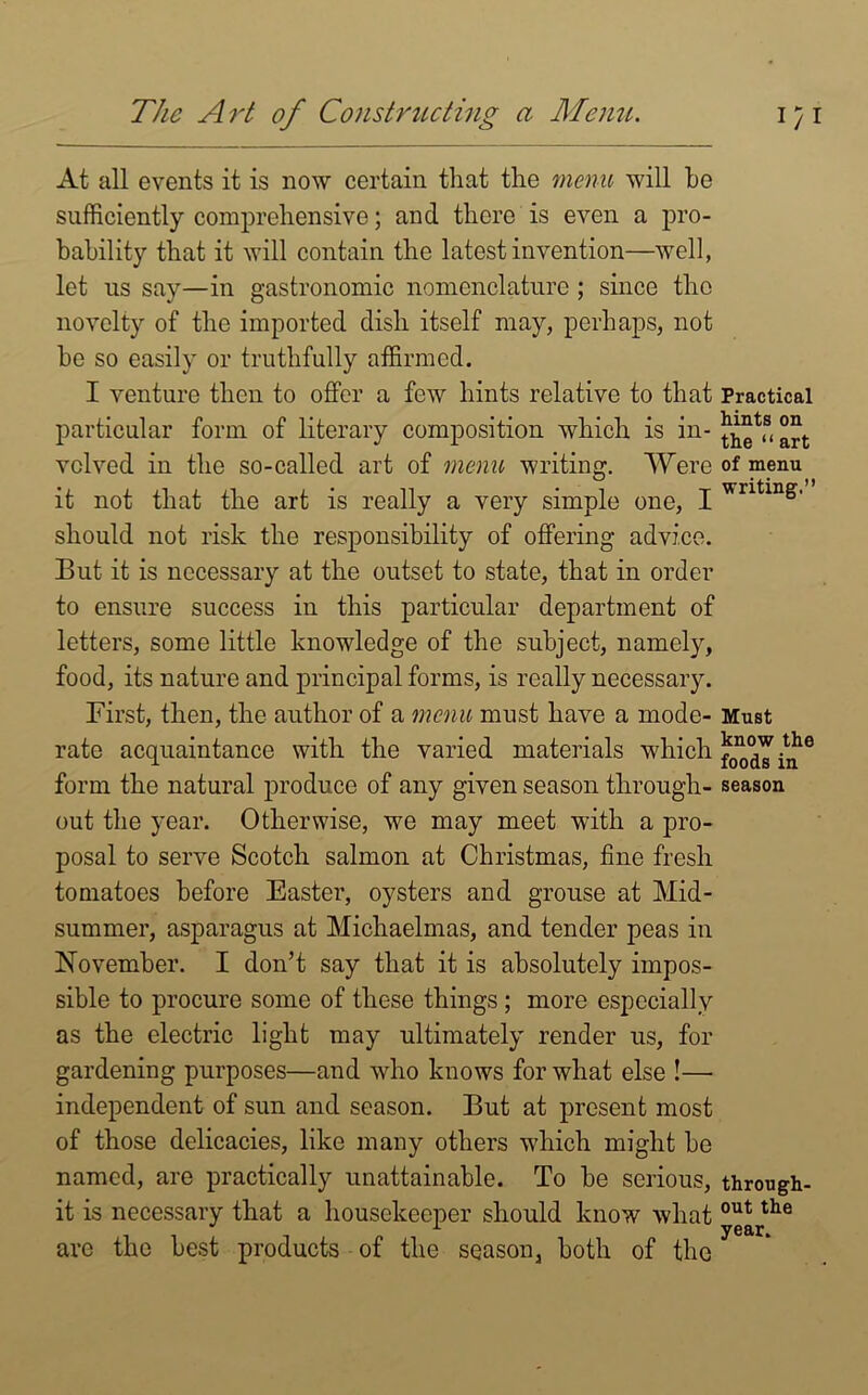 The Art of Constructing a Menu, i/i At all events it is now certain that the menu will he sufficiently comprehensive; and there is even a pro- bability that it will contain the latest invention—well, let us say—in gastronomic nomenclature ; since the novelty of the imported dish itself may, perhaps, not he so easily or truthfully affirmed. I venture then to offer a few hints relative to that Practical particular form of literary composition which is in- vclved in the so-called art of menu writing. Were of menu it not that the art is really a very simple one, I wntin&' should not risk the responsibility of offering advice. But it is necessary at the outset to state, that in order to ensure success in this particular department of letters, some little knowledge of the subject, namely, food, its nature and principal forms, is really necessary. First, then, the author of a menu must have a mode- Must rate acquaintance with the varied materials which If form the natural produce of any given season through- season out the year. Otherwise, we may meet with a pro- posal to serve Scotch salmon at Christmas, fine fresh tomatoes before Easter, oysters and grouse at Mid- summer, asparagus at Michaelmas, and tender peas in November. I don’t say that it is absolutely impos- sible to procure some of these things ; more especially as the electric light may ultimately render us, for gardening purposes—and who knows for what else !—• independent of sun and season. But at present most of those delicacies, like many others which might be named, are practically unattainable. To be serious, through- it is necessary that a housekeeper should know what out the are the best products of the season, both of the