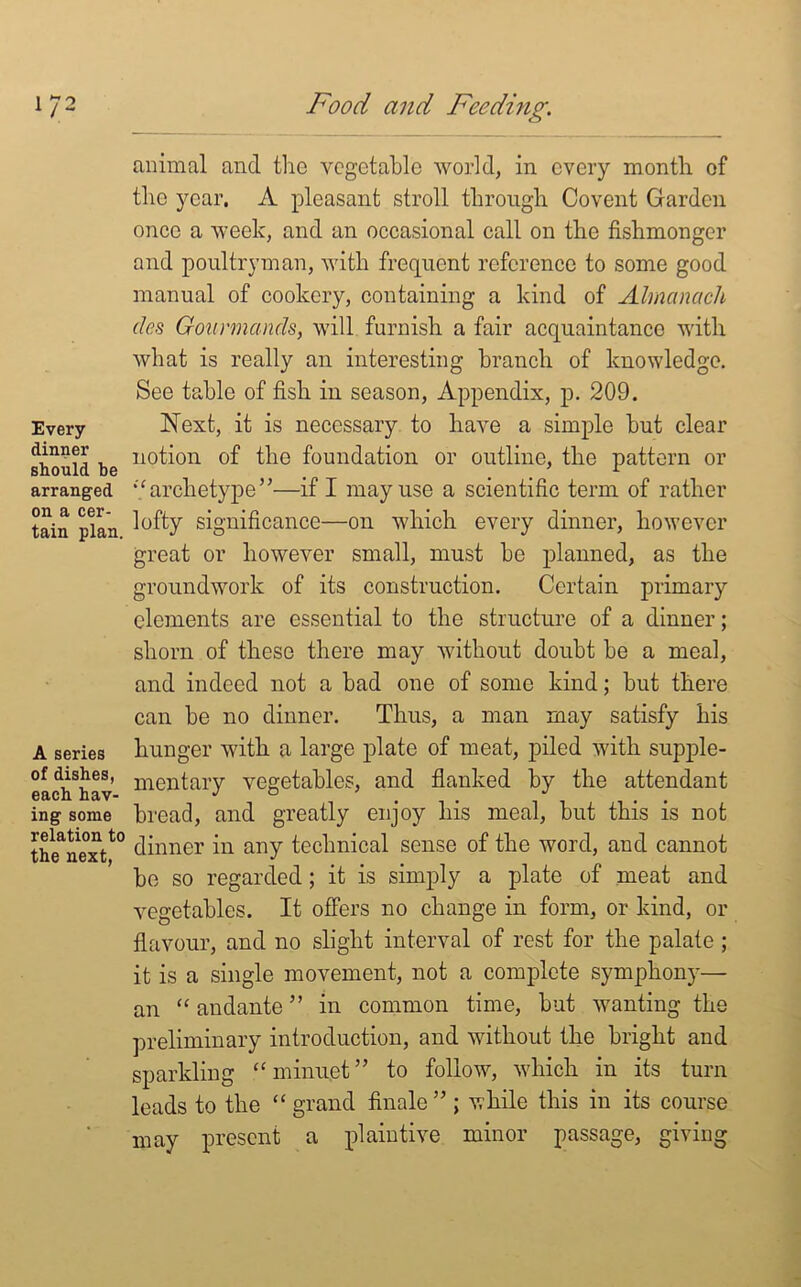 Every dinner should be arranged on a cer- tain plan. A series of dishes, each hav- ing some relation to the next, animal and the vegetable world, in every month of the year. A pleasant stroll through Covent Garden once a week, and an occasional call on the fishmonger and poultryman, with frequent reference to some good manual of cookery, containing a kind of Almanack cles Gourmands, will furnish a fair acquaintance with what is really an interesting branch of knowledge. See table of fish in season, Appendix, p. 209. Next, it is necessary to have a simple hut clear notion of the foundation or outline, the pattern or “archetype”—if I may use a scientific term of rather lofty significance—on which every dinner, however great or however small, must he planned, as the groundwork of its construction. Certain primary elements are essential to the structure of a dinner; shorn of these there may without doubt he a meal, and indeed not a had one of some kind; hut there can he no dinner. Thus, a man may satisfy his hunger with a large plate of meat, piled with supple- mentary vegetables, and flanked by the attendant bread, and greatly enjoy his meal, hut this is not dinner in any technical sense of the word, and cannot be so regarded; it is simply a plate of meat and vegetables. It offers no change in form, or kind, or flavour, and no slight interval of rest for the palate ; it is a single movement, not a complete symphony— an “ andante ” in common time, but wanting the preliminary introduction, and without the bright and sparkling “ minuet” to follow, which in its turn leads to the “grand finale” ; while this in its course may present a plaintive minor passage, giving