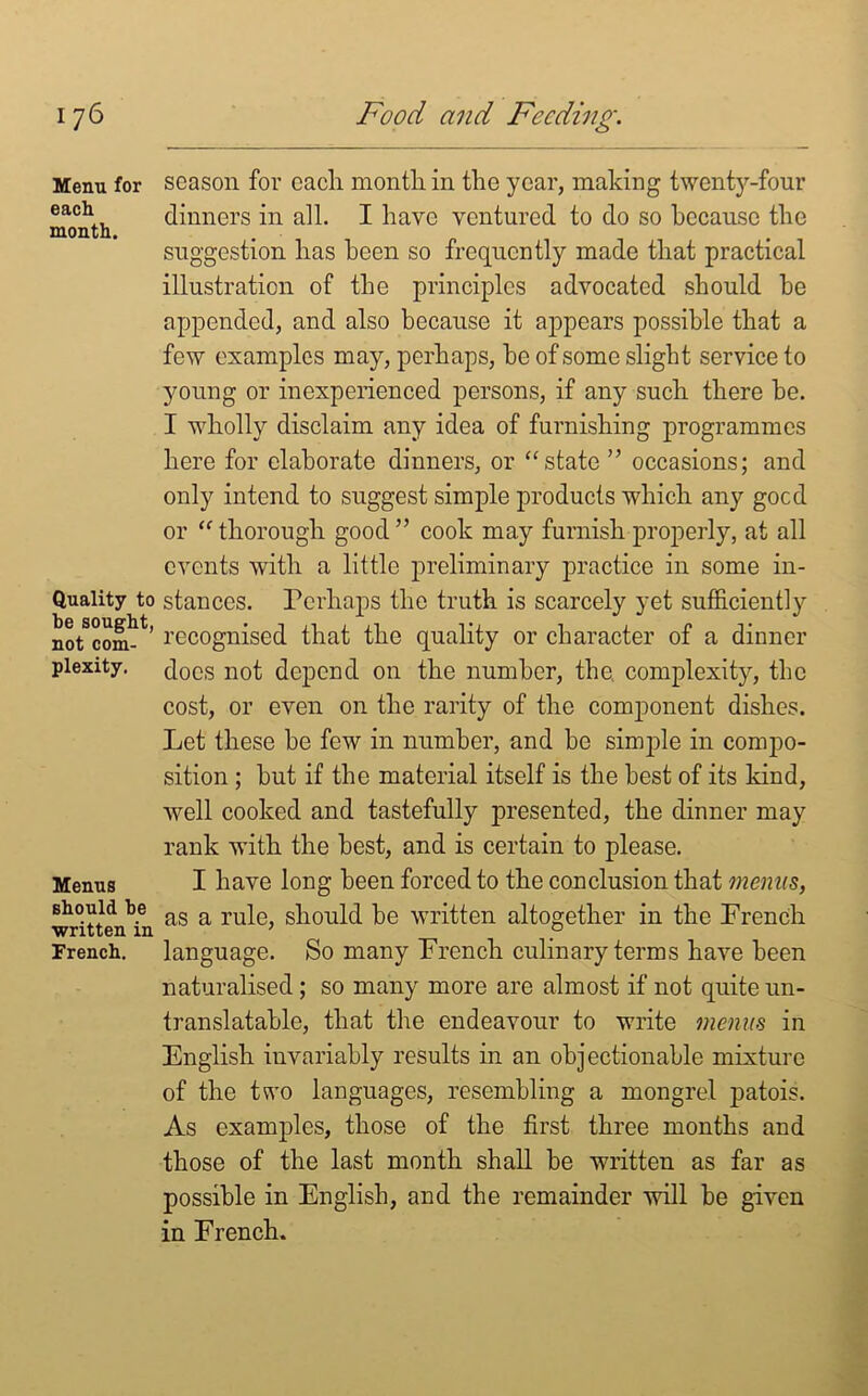 Menu for each month. Quality to he sought, not com- plexity. Menus should he written in French. season for cacli month, in the year, making twenty-four dinners in all. I have ventured to do so because the suggestion has been so frequently made that practical illustration of the principles advocated should he appended, and also because it appears possible that a few examples may, perhaps, be of some slight service to young or inexperienced persons, if any such there be. I wholly disclaim any idea of furnishing programmes here for elaborate dinners, or “state ” occasions; and only intend to suggest simple products which any goed or “ thorough good ” cook may furnish properly, at all events with a little preliminary practice in some in- stances. Perhaps the truth is scarcely yet sufficiently recognised that the quality or character of a dinner does not depend on the number, the complexity, the cost, or even on the rarity of the component dishes. Let these be few in number, and be simple in compo- sition ; but if the material itself is the best of its kind, well cooked and tastefully presented, the dinner may rank with the best, and is certain to please. I have long been forced to the conclusion that menus, as a rule, should be written altogether in the French language. So many French culinary terms have been naturalised ; so many more are almost if not quite un- translatable, that the endeavour to write menus in English invariably results in an objectionable mixture of the two languages, resembling a mongrel patois. As examples, those of the first three months and those of the last month shall be written as far as possible in English, and the remainder will be given in French.