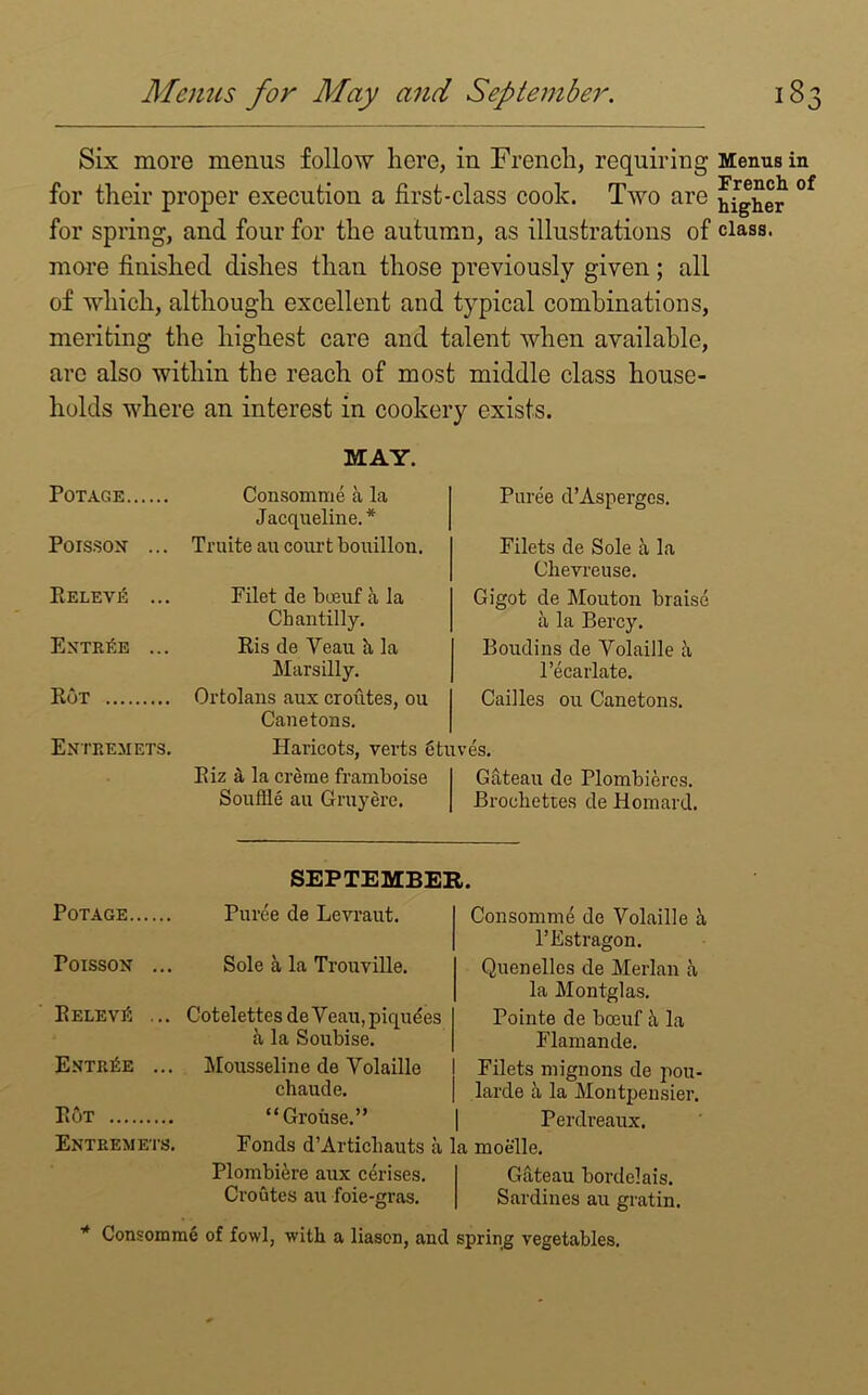 Six more menus follow here, in French, requiring for their proper execution a first-class cook. Two are for spring, and four for the autumn, as illustrations of more finished dishes than those previously given; all of which, although excellent and typical combinations, meriting the highest care and talent when available, arc also within the reach of most middle class house- holds where an interest in cookery exists. MAY. POTAGE Consomme a la Jacqueline.* Puree d’Aspergos. Poisson ... Truite au court bouillou. Filets de Sole a la Chevreuse. PiELEVE ... Filet de bceuf a la Chantilly. Gigot de Mouton braise a la Bercy. Entree ... Ris de Veau h la Marsilly. Boudins de Volaille a l’ecarlate. Rot Ortolans aux croutes, ou Canetons. Cailles ou Canetons. Entremets. Haricots, verts etuves. Riz a la creme framboise Souffle au Gruyere. Gateau de Plombieres. Brochettes de Homard. SEPTEMBER. POTAGE Poisson ... RELEVti ... Entree ... Rut Entremets. Puree de Levraut. Sole a la Trouville. CotelettesdeVeau,piqudes a la Soubise. Mousseline de Volaille chaude. “Grouse.” Ponds d’Articliauts a Plombiere aux cerises. Croutes au foie-gras. Consomme de Volaille h, l’Estragon. Quenelles de Merlan a la Montglas. Pointe de boeuf ii la Flamande. Filets mignons de pou- larde a la Montpensier. Perdreaux. a moelle. Gateau bordelais. Sardines au gratin. * Consomme of fowl, with a liason, and spring vegetables. Menus in French of higher class.