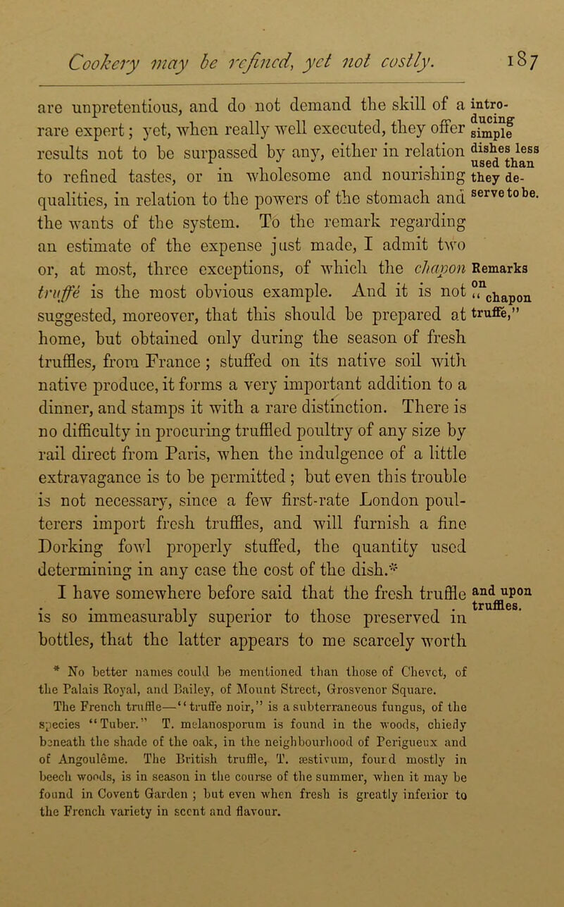 are unpretentious, and do not demand the skill of a intro- rare expert; yet, when really well executed, they otter g^pif results not to he surpassed by any, either in relation dishes less to refined tastes, or in wholesome and nourishing they de- qualities, in relation to the powers of the stomach and servetobe- the wants of the system. To the remark regarding an estimate of the expense just made, I admit two or, at most, three exceptions, of which the cJumon Remarks truffe is the most obvious example. And it is not weapon suggested, moreover, that this should he prepared at truffe,” home, hut obtained only during the season of fresh truffles, from France ; stuffed on its native soil with native produce, it forms a very important addition to a dinner, and stamps it with a rare distinction. There is no difficulty in procuring truffled poultry of any size by rail direct from Paris, when the indulgence of a little extravagance is to he permitted ; but even this trouble is not necessary, since a few first-rate London poul- terers import fresh truffles, and will furnish a fine Dorking fowl properly stuffed, the quantity used determining in any case the cost of the dish.* I have somewhere before said that the fresh truffle and^upon is so immeasurably superior to those preserved in bottles, that the latter appears to me scarcely worth * No better names could be mentioned than those of Chevct, of the Palais Royal, and Bailey, of Mount Street, Grosvenor Square. The French truffle—“truffe noir,” is a subterraneous fungus, of the species “Tuber.” T. melanosporum is found in the woods, chiefly beneath the shade of the oak, in the neighbourhood of Perigueux and of Angouleme. The British truffle, T. testivuin, fourd mostly in beech woods, is in season in the course of the summer, when it may be found in Covent Garden ; but even when fresh is greatly inferior to the French variety in scent and flavour.