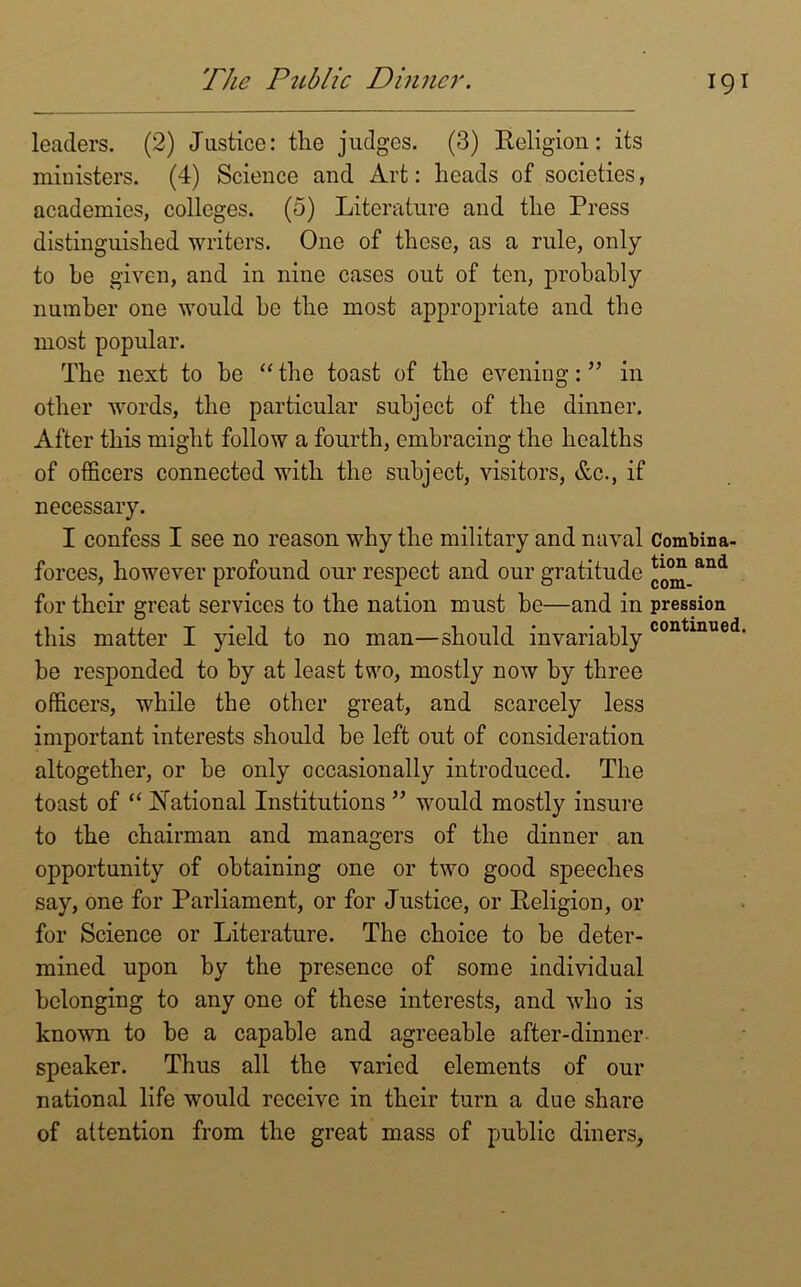 The Public Dinner. leaders. (2) Justice: the judges. (3) Religion: its ministers. (4) Science and Art: heads of societies, academies, colleges. (5) Literature and the Press distinguished writers. One of these, as a rule, only to he given, and in nine cases out of ten, probably number one would he the most appropriate and the most popular. The next to be “the toast of the evening:” in other words, the particular subject of the dinner. After this might follow a fourth, embracing the healths of officers connected with the subject, visitors, &c., if necessary. I confess I see no reason why the military and naval Combina- forces, however profound our respect and our gratitude *o<^_and for their great services to the nation must he—and in pression this matter I yield to no man—should invariablycontinued- be responded to by at least two, mostly now by three officers, while the other great, and scarcely less important interests should be left out of consideration altogether, or be only occasionally introduced. The toast of “ National Institutions ” would mostly insure to the chairman and managers of the dinner an opportunity of obtaining one or two good speeches say, one for Parliament, or for Justice, or Religion, or for Science or Literature. The choice to be deter- mined upon by the presence of some individual belonging to any one of these interests, and who is known to be a capable and agreeable after-dinner speaker. Thus all the varied elements of our national life would receive in their turn a due share of attention from the great mass of public diners,