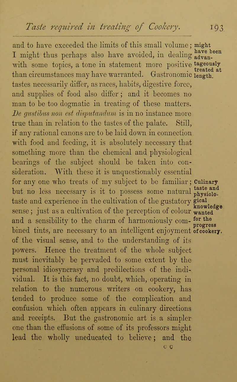 and to have exceeded the limits of this small volume; I might thus perhaps also have avoided, in dealing with some topics, a tone in statement more positive than circumstances may have warranted. Gastronomic tastes necessarily differ, as races, habits, digestive force, and supplies of food also differ ; and it becomes no man to be too dogmatic in treating of these matters. Be g until ns non cst clisputanclum is in no instance more true than in relation to the tastes of the palate. Still, if any rational canons are to be laid down in connection with food and feeding, it is absolutely necessary that something more than the chemical and physiological bearings of the subject should be taken into con- sideration. With these it is unquestionably essential for any one who treats of my subject to be familiar; but no less necessary is it to possess some natural taste and experience in the cultivation of the gustatory sense; just as a cultivation of the perception of colour and a sensibility to the charm of harmoniously com- bined tints, are necessary to an intelligent enjoyment of the visual sense, and to the understanding of its powers. Hence the treatment of the whole subject must inevitably be pervaded to some extent by the personal idiosyncrasy and predilections of the indi- vidual. It is this fact, no doubt, which, operating in relation to the numerous writers on cookery, has tended to produce some of the complication and confusion which often appears in culinary directions and receipts. But the gastronomic art is a simpler one than the effusions of some of its professors might lead the wholly uneducated to believe; and the might have been advan- tageously treated at length. Culinary taste and physiolo- gical knowledge wanted for the progress ofcookery.