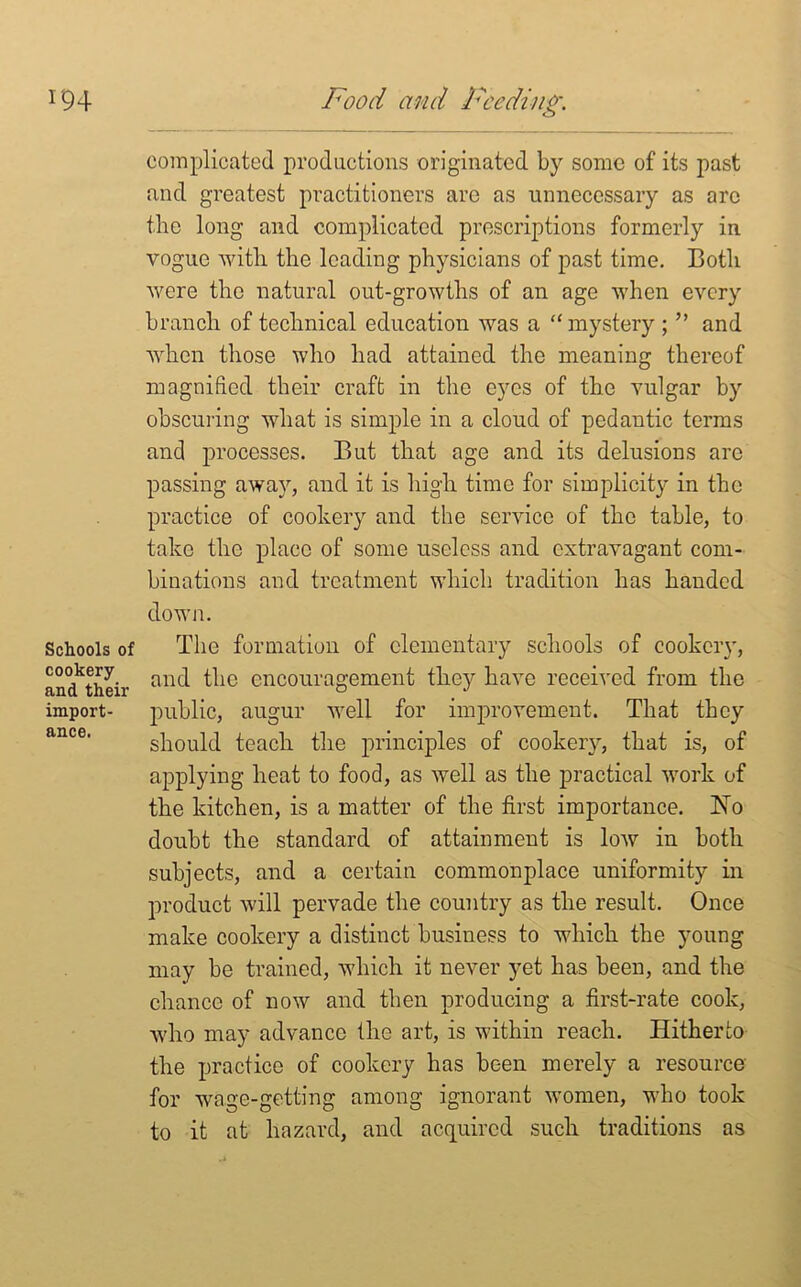 Schools of cookery and their import- ance. complicated productions originated by some of its past and greatest practitioners are as unnecessary as arc the long and complicated prescriptions formerly in vogue with the loading physicians of past time. Both were the natural out-growtlis of an age when every branch of technical education was a “ mystery ; ” and when those who had attained the meaning thereof magnified their craft in the eyes of the vulgar by obscuring what is simple in a cloud of pedantic terms and processes. But that age and its delusions arc passing away, and it is high time for simplicity in the practice of cookery and the service of the table, to take the place of some useless and extravagant com- binations and treatment which tradition has handed down. The formation of elementary schools of cookery, and the encouragement they have received from the public, augur well for improvement. That they should teach the principles of cookery, that is, of applying heat to food, as well as the practical work of the kitchen, is a matter of the first importance. Ho doubt the standard of attainment is low in both subjects, and a certain commonplace uniformity in product will pervade the country as the result. Once make cookery a distinct business to which the young may be trained, which it never yet has been, and the chance of now and then producing a first-rate cook, who may advance the art, is within reach. Hitherto the practice of cookery has been merely a resource for wage-getting among ignorant women, who took to it at hazard, and acquired such traditions as