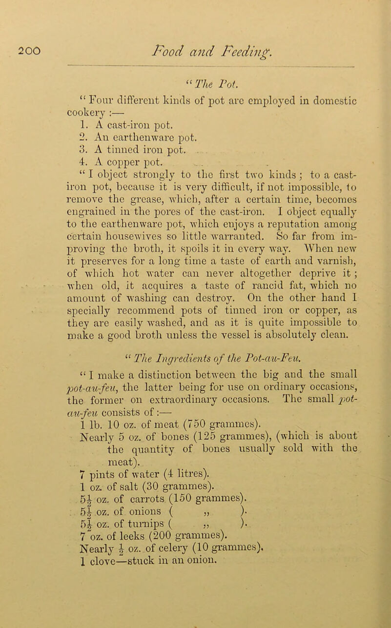 “The Pot. “ Four different kinds of pot arc employed in domestic cookery :— 1. A cast-iron pot. 2. An earthenware pot. 3. A tinned iron pot. . 4. A copper pot. “ I object strongly to the first two kinds ; to a cast- iron pot, because it is very difficult, if not impossible, to remove the grease, which, after a certain time, becomes engrained in the pores of the cast-iron. I object equally to the earthenware pot, which enjoys a reputation among certain housewives so little warranted. So far from im- proving the broth, it spoils it in every way. When new it preserves for a long time a taste of earth and varnish, of which hot water can never altogether deprive it; when old, it acquires a taste of rancid fat, which no amount of washing can destroy. On the other hand I specially recommend pots of tinned iron or copper, as they arc easily washed, and as it is quite impossible to make a good broth unless the vessel is absolutely clean. “ The Ingredients of the Pot-ciu-Feu. “ I make a distinction between the big and the small pot-au-feu, the latter being for use on ordinary occasions, the former on extraordinary occasions. The small pot- ciu-feu consists of :— 1 lb. 10 oz. of meat (750 grammes). Nearly 5 oz. of bones (125 grammes), (which is about the quantity of bones usually sold with the meat). 7 pints of water (4 litres). 1 oz. of salt (30 grammes). 5| oz. of carrots (150 grammes). 5|- oz. of onions ( „ )• 51 oz. of turnips ( „ ). 7^oz. of leeks (200 grammes). Nearly h oz. of celery (10 grammes). 1 clove—stuck in an onion.