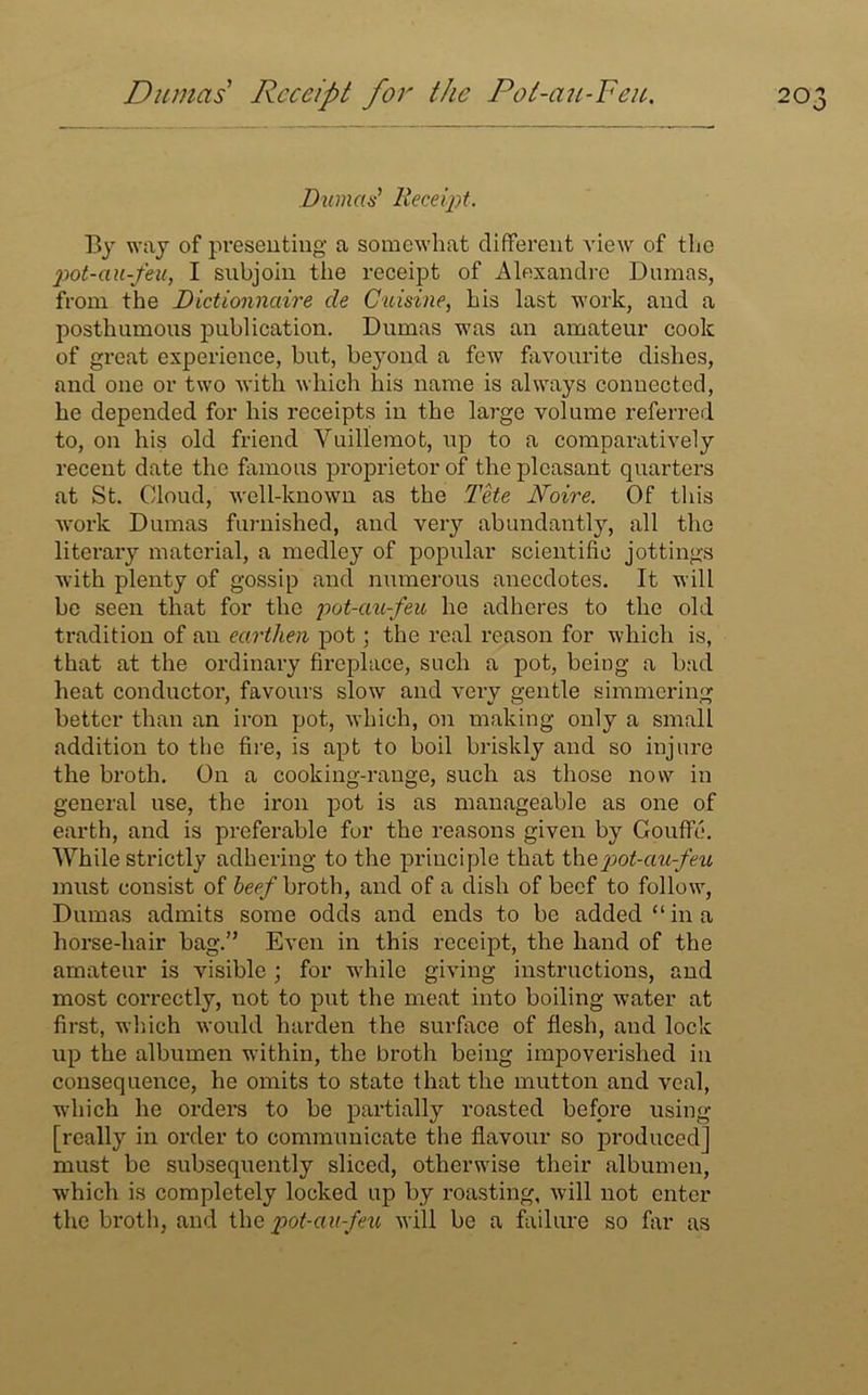 Dumas Receipt. By way of presenting a somewhat different view of the pot-au-feu, I subjoin the receipt of Alexandre Dumas, from the Dictionnaire cle Cuisine, his last work, and a posthumous publication. Dumas was an amateur cook of great experience, but, beyond a few favourite dishes, and one or two with which his name is always connected, he depended for his receipts in the large volume referred to, on his old friend Vuillemot, up to a comparatively recent date the famous proprietor of the pleasant quarters at St. Cloud, well-known as the The Noire. Of this work Dumas furnished, and very abundantly, all the literary material, a medley of popular scientific jottings with plenty of gossip and numerous anecdotes. It will be seen that for the pot-au-feu he adheres to the old tradition of an earthen pot; the real reason for which is, that at the ordinary fireplace, such a pot, being a bad heat conductor, favours slow and very gentle simmering better than an iron pot, which, on making only a small addition to the fire, is apt to boil briskly and so injure the broth. On a cooking-range, such as those now in general use, the iron pot is as manageable as one of earth, and is preferable for the reasons given by Couffe. While strictly adhering to the principle that thz pot-au-feu must consist of beef broth, and of a dish of beef to follow, Dumas admits some odds and ends to be added “in a horse-hair hag.” Even in this receipt, the hand of the amateur is visible ; for while giving instructions, and most con-ectly, not to put the meat into boiling water at first, which would harden the surface of flesh, and lock up the albumen within, the broth being impoverished in consequence, he omits to state that the mutton and veal, which he orders to be partially roasted before using [really in order to communicate the flavour so produced] must be subsequently sliced, otherwise their albumen, which is completely locked up by roasting, will not enter the broth, and the pot-au-feu will be a failure so far as