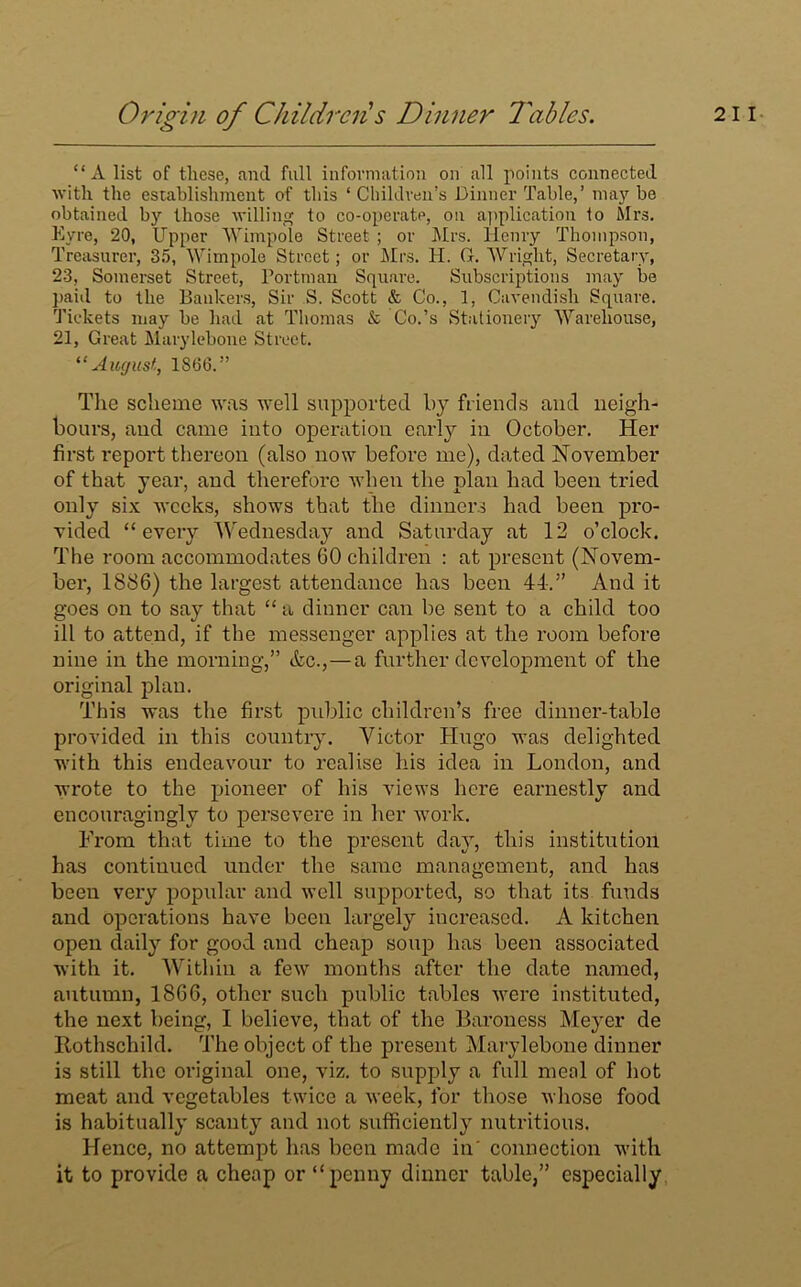 “A list of these, and full information on all points connected with the establishment of this ‘ Children’s Dinner Table,’ may be obtained by those willing to co-operate, on application to Mrs. Eyre, 20, Upper Wimpole Street ; or Mrs. Henry Thompson, Treasurer, 35, Wimpole Street ; or Mrs. H. G. Wright, Secretary, 23, Somerset Street, Portman Square. Subscriptions may be paid to the Bankers, Sir S. Scott & Co., 1, Cavendish Square. Tickets may be had at Thomas & Co.’s Stationery Warehouse, 21, Great Marylebone Street. “August, 1806.” The scheme was well supported b}r friends and neigh- bours, and came into operation early in October. Her first report thereon (also now before me), dated November of that year, and therefore when the plan had been tried only six weeks, shows that the dinners had been pro- vided “every Wednesday and Saturday at 12 o’clock. The room accommodates 60 children : at present (Novem- ber, 1886) the largest attendance has been 44-.” And it goes on to say that “ a dinner can be sent to a child too ill to attend, if the messenger applies at the room before nine in the morning,” &c.,—a further development of the original plan. This was the first public children’s free dinner-table provided in this country. Victor Hugo was delighted with this endeavour to realise his idea in London, and Avrote to the pioneer of his views here earnestly and encouragingly to persevere in her work. From that time to the present day, this institution has continued under the same management, and has been very popular and well supported, so that its funds and operations have been largely increased. A kitchen open daily for good and cheap soup has been associated with it. Within a few months after the date named, autumn, 1866, other such public tables were instituted, the next being, I believe, that of the Baroness Meyer de Rothschild. The object of the present Marylebone dinner is still the original one, viz. to supply a full meal of hot meat and vegetables twice a week, for those whose food is habitually scanty and not sufficiently nutritious. Hence, no attempt has been made in' connection with it to provide a cheap or “penny dinner table,” especially