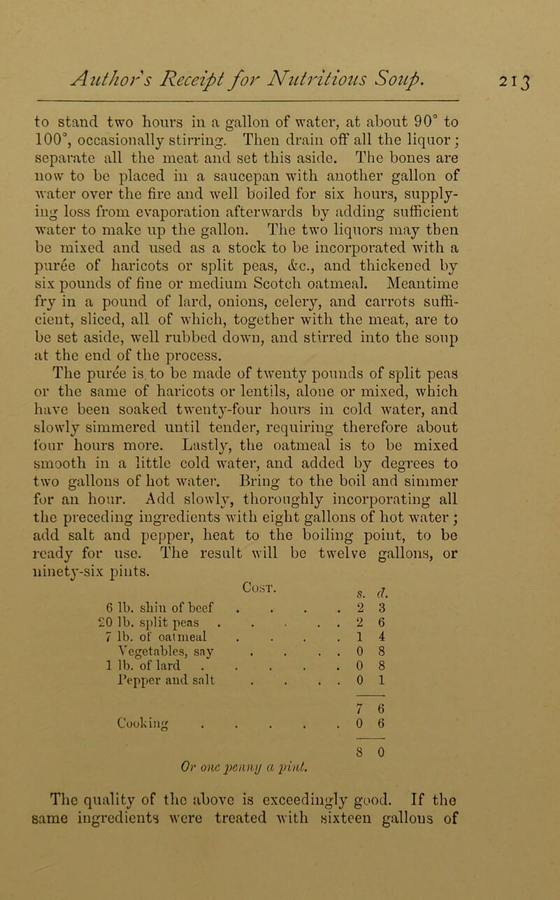 to stand two hours in a gallon of water, at about 90° to 100°, occasionally stirring. Then drain off all the liquor; separate all the meat and set this aside. The bones are now to be placed in a saucepan with another gallon of water over the fire and well boiled for six hours, supply- ing loss from evaporation afterwards by adding sufficient water to make up the gallon. The two liquors may then be mixed and used as a stock to be incorporated with a puree of haricots or split peas, etc., and thickened by six pounds of fine or medium Scotch oatmeal. Meantime fry in a pound of lard, onions, celery, and carrots suffi- cient, sliced, all of which, together with the meat, are to be set aside, well rubbed down, and stirred into the soup at the end of the process. The puree is to be made of twenty pounds of split peas or the same of haricots or lentils, alone or mixed, which have been soaked twenty-four hours in cold water, and slowly simmered until tender, requiring therefore about four hours more. Lastly, the oatmeal is to be mixed smooth in a little cold water, and added by degrees to two gallons of hot water. Bring to the boil and simmer for an hour. Add slowly, thoroughly incorporating all the preceding ingredients with eight gallons of hot water ; add salt and pepper, heat to the boiling point, to be ready for use. The result will be twelve gallons, or ninety-six pints. Cost- s. cl 6 lb. shin of beef . . . .23 20 lb. split peas 2 6 7 lb. of oatmeal . . . .14 Vegetables, say . . ..08 1 lb. of lard . . . . .08 l’epper and salt . . ..01 7 6 Cooking 0 6 8 0 Or one penny a pint. The quality of the above is exceedingly good. If the same ingredients were treated with sixteen gallons of