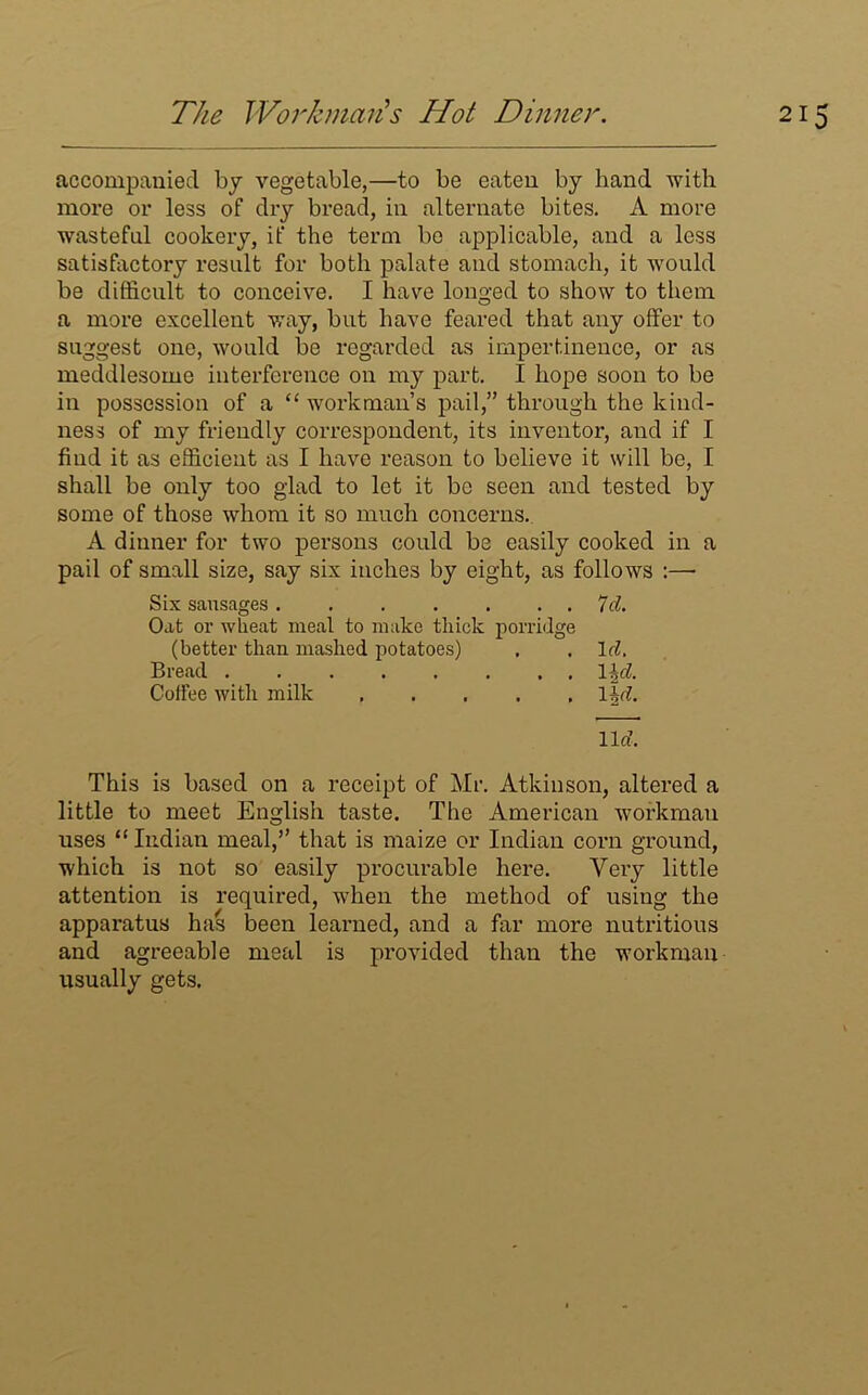 accompanied by vegetable,—to be eaten by hand with more or less of dry bread, in alternate bites. A more wasteful cookery, if the term bo applicable, and a less satisfactory result for both palate and stomach, it would be difficult to conceive. I have longed to show to them a more excellent way, but have feared that any offer to suggest one, would be regarded as impertinence, or as meddlesome interference on my part. I hope soon to be in possession of a “ workman’s pail,” through the kind- ness of my friendly correspondent, its inventor, and if I find it as efficient as I have reason to believe it will be, I shall be only too glad to let it be seen and tested by some of those whom it so much concerns. A dinner for two persons could be easily cooked in a pail of small size, say six inches by eight, as follows :—• Six sausages. . . . . . . 7cl. Oat or wheat meal to make thick porridge (better than mashed potatoes) . . Id. Bread \\d. Coffee with milk l^d. 11a7. This is based on a receipt of Mr. Atkinson, altered a little to meet English taste. The American workman uses “Indian meal,” that is maize or Indian corn ground, which is not so easily procurable here. Very little attention is required, when the method of using the apparatus has been learned, and a far more nutritious and agreeable meal is provided than the workman usually gets.