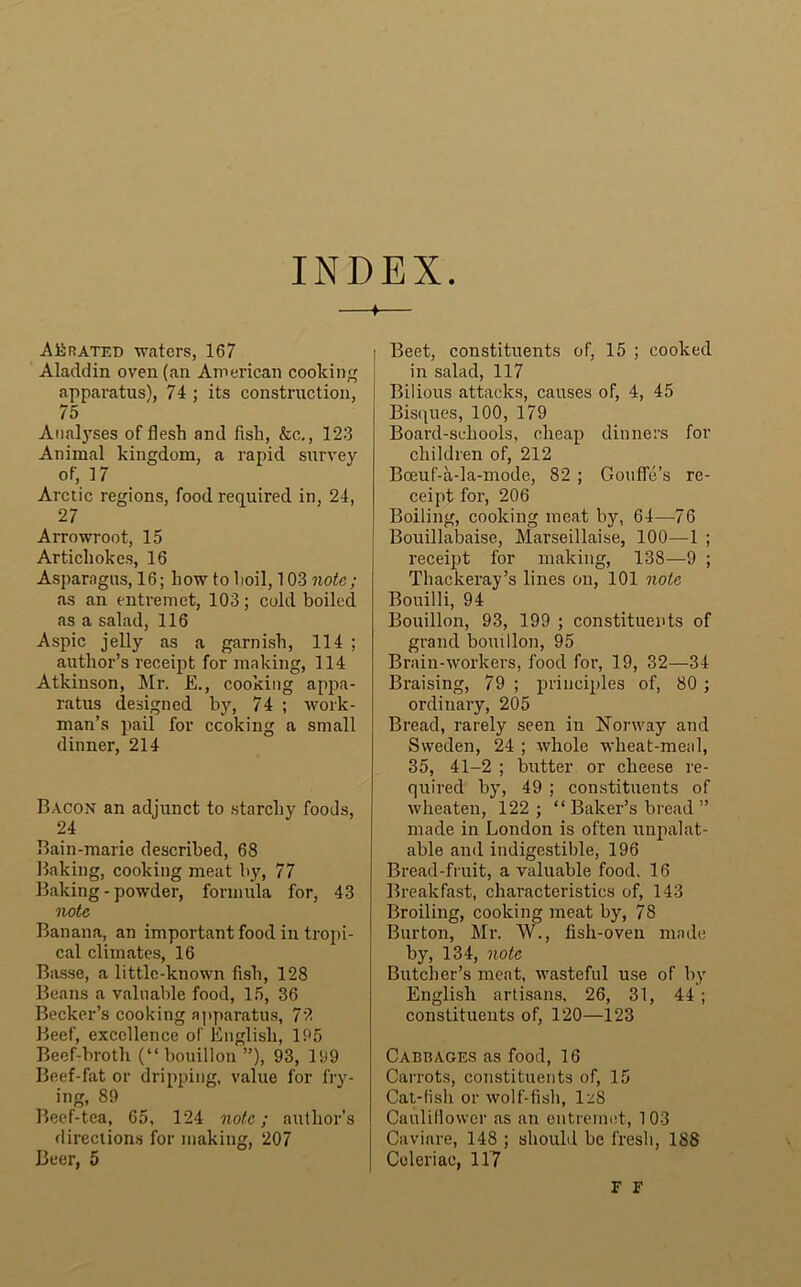 INDEX AErated waters, 167 Aladdin oven (an American cooking apparatus), 74 ; its construction, 75 Analyses of flesh and fish, &c., 123 Animal kingdom, a rapid survey of, 17 Arctic regions, food required in, 24, 27 Arrowroot, 15 Artichokes, 16 Asparagus, 16; how to lioil, 103 note; as an entremet, 103; cold boiled as a salad, 116 Aspic jelly as a garnish, 114 ; author’s receipt for making, 114 Atkinson, Mr. E., cooking appa- ratus designed by, 74 ; work- man’s pail for ccoking a small dinner, 214 Bacon an adjunct to starchy foods, 24 Bain-marie described, 68 Baking, cooking meat by, 77 Baking-powder, formula for, 43 note Banana, an important food in tropi- cal climates, 16 Basse, a little-known fish, 128 Beans a valuable food, 15, 36 Becker’s cooking apparatus, 72 Beef, excellence of English, 195 Beef-broth (“bouillon”), 93, 199 Beef-fat or dripping, value for fry- ing, 89 Beef-tea, 65, 124 note; author’s directions for making, 207 Beer, 5 I Beet, constituents of, 15 ; cooked i in salad, 117 Bilious attacks, causes of, 4, 45 Bisques, 100, 179 Board-schools, cheap dinners for children of, 212 Bceuf-a-la-mode, 82 ; Goufle’s re- ceipt for, 206 Boiling, cooking meat by, 64—76 Bouillabaise, Marseillaise, 100—1 ; receipt for making, 138—9 ; Thackeray’s lines on, 101 note Bouilli, 94 Bouillon, 93, 199 ; constituents of grand bouillon, 95 Brain-workers, food for, 19, 32—34 Braising, 79 ; principles of, 80 ; ordinary, 205 Bread, rarely seen in Norway and Sweden, 24 ; whole wheat-meal, 35, 41-2 ; butter or cheese re- quired by, 49 ; constituents of wheaten, 122; “ Baker’s bread ” made in London is often unpalat- able and indigestible, 196 Bread-fruit, a valuable food, 16 Breakfast, characteristics of, 143 Broiling, cooking meat by, 78 Burton, Mr. W., fish-oven made by, 134, note Butcher’s meat, wasteful use of by English artisans, 26, 31, 44 ; constituents of, 120—123 Cabbages as food, 16 Carrots, constituents of, 15 Cat-lish or wolf-fish, 1^8 Cauliflower as an entremet, 103 Caviare, 148 ; should be fresh, 188 Coleriae, 11’7 F F