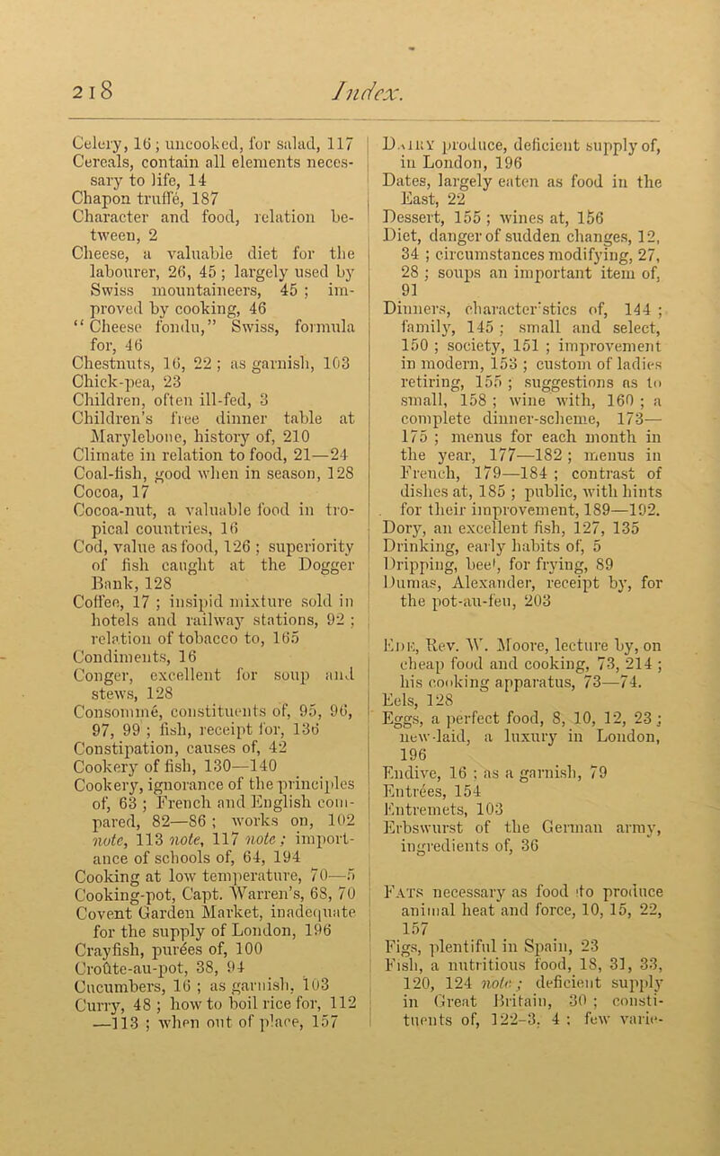 Celery, 10 ; uncooked, for salad, 117 Cereals, contain all elements neces- sary to life, 14 Chapon truffle, 187 Character and food, relation be- tween, 2 Cheese, a valuable diet for the labourer, 26, 45 ; largely used by Swiss mountaineers, 45 ; im- proved by cooking, 46 “Cheese fondu,” Swiss, formula for, 46 Chestnuts, 16, 22; as garnish, 103 Chick-pea, 23 Children, often ill-fed, 3 Children’s free dinner table at Marylebone, history of, 210 Climate in relation to food, 21—24 Coal-iish, good when in season, 128 Cocoa, 17 Cocoa-nut, a valuable food in tro- pical countries, 16 Cod, value as food, 126 ; superiority of fish caught at the Dogger Bank,128 Coffee, 17 ; insipid mixture sold in hotels and railway stations, 92 ; relation of tobacco to, 165 Condiments, 16 Conger, excellent for soup and stews, 128 Consomme, constituents of, 95, 96, 97, 99 ; fish, receipt for, 136 Constipation, causes of, 42 Cookery of fish, 130—140 Cookery, ignorance of the principles of, 63 ; French and English com- pared, 82—86 ; works on, 102 note, 113 note, 117 note; import- ance of schools of, 64, 194 Cooking at low temperature, 70—5 Cooking-pot, Capt. Warren’s, 68, 70 Covent Garden Market, inadequate for the supply of London, 196 Crayfish, purges of, 100 CroCite-au-pot, 38, 94 Cucumbers, 16; as garnish, lu3 Curry, 48 ; how to boil rice for, 112 —113 ; when out of place, 157 D.aiiY produce, deficient supply of, in London, 196 Dates, largely eaten as food in the East, 22 Dessert, 155 ; wines at, 156 Diet, danger of sudden changes, 12, 34 ; circumstances modifying, 27, 28 ; soups an important item of, 91 Dinners, character sties of, 144 ; family, 145 ; small and select, 150 ; society, 151 ; improvement in modern, 153 ; custom of ladies retiring, 155 ; suggestions ns to small, 158; wine with, 160; a complete dinner-scheme, 173— 175 ; menus for each month in the year, 177—182 ; menus in F'rench, 179—184 ; contrast of dishes at, 185 ; public, with hints for their improvement, 189—192. Doiy, an excellent fish, 127, 135 Drinking, early habits of, 5 Dripping, bee1, for frying, 89 Dumas, Alexander, receipt by, for the pot-au-feu, 203 Ede, .Rev. W. Moore, lecture by, on cheap food and cooking, 73, 214 ; his cooking apparatus, 73—74. j Eels, 128 Eggs, a perfect food, 8, 10, 12, 23; new-laid, a luxury in London, 196 Endive, 16 ; as a garnish, 79 Entrees, 154 Entremets, 103 Erbswurst of the German army, ingredients of, 36 Fats necessary as food do produce animal heat and force, 10, 15, 22, 157 Figs, plentiful in Spain, 23 Fish, a nutritious food, 18, 31, 33, 120, 124 note; deficient supply in Great Britain, 30 ; consti- tuents of, 122-3. 4 : few varie-