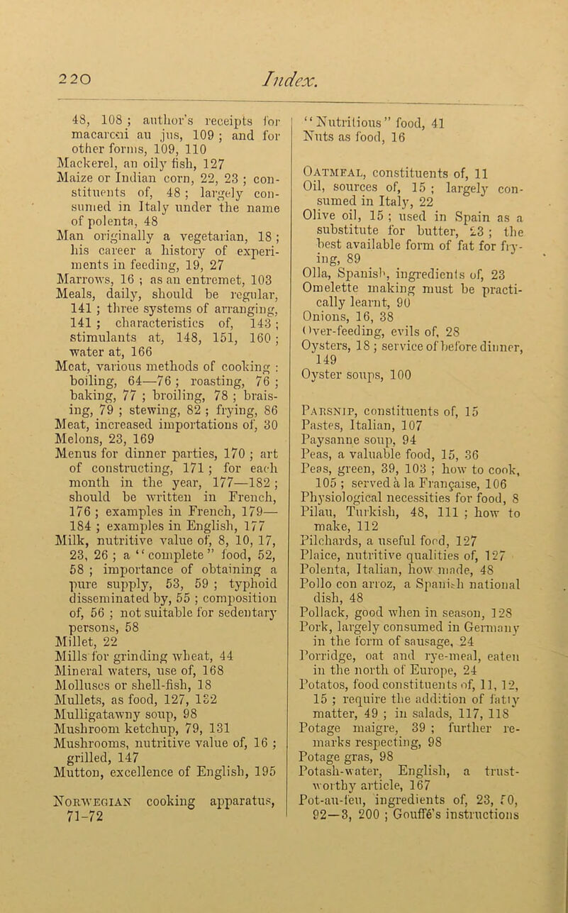 48, 108 ; author’s receipts for macarcsii au jus, 109 ; and for other forms, 109, 110 Mackerel, an oily fish, 127 Maize or Indian corn, 22, 23 ; con- stituents of, 48 ; largely con- sumed in Italy under the name of polenta, 48 Man originally a vegetarian, 18; his career a history of experi- ments in feeding, 19, 27 Marrows, 16 ; as an entremet, 103 Meals, daily, should be regular, 141 ; three systems of arranging, 141 ; characteristics of, 143 ; stimulants at, 148, 151, 160 ; water at, 166 Meat, various methods of cooking : boiling, 64—76 ; roasting, 76 ; baking, 77 ; broiling, 78 ; brais- ing, 79 ; stewing, 82 ; frying, 86 Meat, increased importations of, 30 Melons, 23, 169 Menus for dinner parties, 170 ; art of constructing, 171 ; for each month in the year, 177—182 ; should be written in French, 176; examples in French, 179— 184 ; examples in English, 177 Milk, nutritive value of, 8, 10, 17, 23, 26 ; a “complete” food, 52, 58 ; importance of obtaining a pure supply, 53, 59 ; typhoid disseminated by, 55 ; composition of, 56 ; not suitable for sedentary persons, 58 Millet, 22 Mills for grinding wheat, 44 Mineral waters, use of, 168 Molluscs or shell-fish, 18 Mullets, as food, 127, 132 Mulligatawny soup, 98 Mushroom ketchup, 79, 131 Mushrooms, nutritive value of, 16 ; grilled, 147 Mutton, excellence of English, 195 Norwegian cooking apparatus, 71-72 “Nutritious” food, 41 Nuts as food, 16 Oatmeal, constituents of, 11 Oil, sources of, 15 ; largely con- sumed in Italy, 22 Olive oil, 15 ; used in Spain as a substitute for butter, 23 ; the best available form of fat for fry- ing, 89 Olla, Spanish, ingredients of, 23 Omelette making must be practi- cally learnt, 90 Onions, 16, 38 (>ver-feeding, evils of, 28 Oysters, 18; service of before dinner, 149 Oyster soups, 100 Parsnip, constituents of, 15 Pastes, Italian, 107 Paysanne soup, 94 Peas, a valuable food, 15, 36 Peas, green, 39, 103 ; how to cook, 105 ; served a la Frangaise, 106 Physiological necessities for food, 8 Pilau, Turkish, 48, 111 ; how to make, 112 Pilchards, a useful food, 127 Plaice, nutritive qualities of, 127 Polenta, Italian, how made, 48 Polio con arroz, a Spaui.-h national dish, 48 Pollack, good when in season, 128 Pork, largely consumed in German v in the form of sausage, 24 Porridge, oat and rye-meal, eaten in the north of Europe, 24 Potatos, food constituents of, 11, 12, 15 ; require the addition of fatly matter, 49 ; in salads, 117, 118 Potage maigre, 39 ; further re- marks respecting, 98 Potage gras, 98 Potash-water, English, a trust- worthy article, 167 Pot-au-feu, ingredients of, 23, 50, 92—3, 200 ; Gouffes instructions