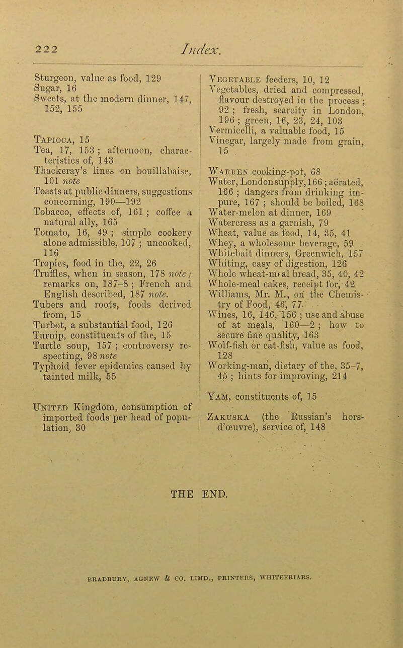 Sturgeon, value as food, 129 Sugar, 16 Sweets, at the modern dinner, 147, 152, 155 Tapioca, 15 Tea, 17, 153 ; afternoon, charac- teristics of, 143 Thackeray’s lines on bouillabaise, 101 note, Toasts at public dinners, suggestions concerning, 190—192 Tobacco, effects of, 161 ; coffee a natural ally, 165 Tomato, 16, 49 ; simple cookery alone admissible, 107 ; uncooked, 116 Tropics, food in the, 22, 26 Truffles, when in season, 178 note; remarks on, 187-8 ; French and English described, 187 note. Tubers and roots, foods derived from, 15 Turbot, a substantial food, 126 Turnip, constituents of the, 15 Turtle soup, 157 ; controversy re- specting, 98 note Typhoid fever epidemics caused by tainted milk, 55 United Kingdom, consumption of imported foods per head of popu- lation, 30 i Vegetable feeders, 10, 12 Vegetables, dried and compressed, flavour destroyed in the process ; 92 ; fresh, scarcity in London, 196 ; green, 16, 23, 24, 103 Vermicelli, a valuable food, 15 Vinegar, largely made from grain, 15 Warben cooking-pot, 68 Water, Londonsupply, 166; aerated, 166 ; dangers from drinking im- pure, 167 ; shoidd be boiled, 168 Water-melon at dinner, 169 Watercress as a garnish, 79 Wheat, value as food, 14, 35, 41 Whey, a wholesome beverage, 59 Whitebait dinners, Greenwich, 157 Whiting, easy of digestion, 126 Whole wheat-nn al bread, 35, 40, 42 Whole-meal cakes, receipt for, 42 Williams, Mr. M., on the Chemis- try of Food, 4-6, 77- Wines, 16, 146,-156 ; use and abuse of at meals, 160—2 ; how to secure’ fine quality, 163 Wolf-fish or cat-fish, value as food, 128 Working-man, dietary of the, 35-7, 45 ; hints for improving, 214 Yam, constituents of, 15 Zaktjska (the Russian’s hors- d’oeuvre), service of, 148 THE END. BRADBURY, AGNF.W Si CO. HMD, PRINTERS, WHITEFRIARS.