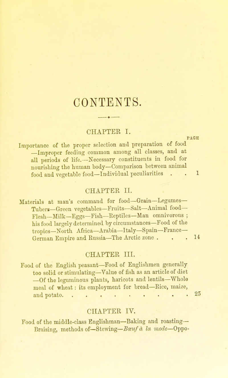 CONTENTS. CHAPTER I. PAGE Importance of tlie proper selection and preparation of food —Improper feeding common among all classes, and at all periods of life.—Necessary constituents in food for nourishing the human body—Comparison between animal food and vegetable food—Individual peculiarities . . 1 CHAPTER II. Materials at man's command for food—Grain—Legumes— Tubers—Green vegetables—Fruits—Salt—Animal food- Flesh—Milk—Eggs—Fish—Eeptilcs—Man omnivorous ; his food largely determined by circumstances—Food of the tropics—North Africa—Arabia—Italy—Spain—France- German Empire and Russia—The Arctic zone . . , 14 CHAPTER III. Food of the English peasant—Food of Englishmen generally too solid or stimulating-Value of fish as an article of diet —Of the leguminous plants, haricots and lentils—Whole meal of wheat: its employment for bread—Rice, maize, and potato 25 CHAPTER IV. Food of the middle-class Englishman—Baking and roasting— Braising, methods of—Stewing—5cbw/cj la mofJe—Oppo-