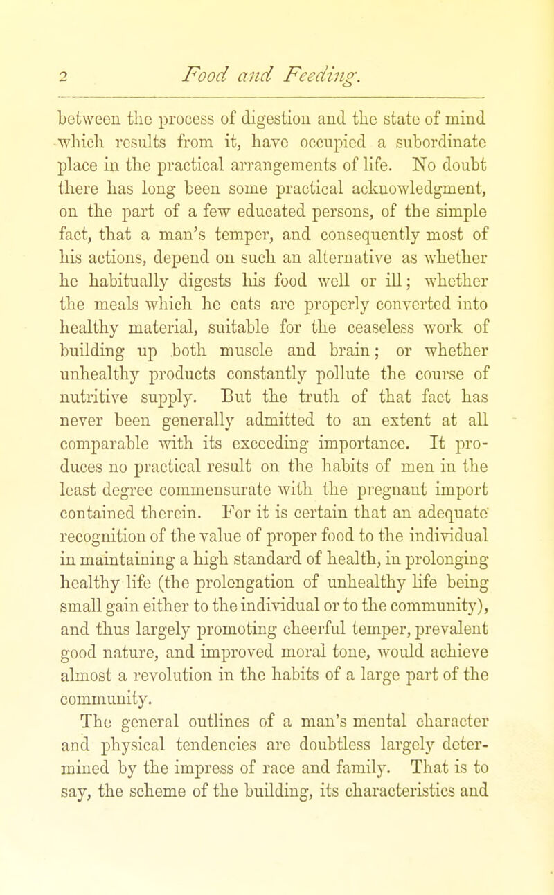 between tlie process of digestion and the state of mind ■wliicli results from it, have occupied a subordinate place in the practical arrangements of life. No doubt there has long been some practical acknowledgment, on the part of a few educated persons, of the simple fact, that a man's temper, and consequently most of his actions, depend on such an alternative as whether he habitually digests his food well or ill; whether the meals which he cats are properly converted into healthy material, suitable for the ceaseless work of building up both muscle and brain; or whether unhealthy products constantly pollute the course of nutritive supply. But the trutli of that fact has never been generally admitted to an extent at all comparable Avith its exceeding importance. It pro- duces no practical result on the habits of men in the least degree commensurate with the pregnant import contained therein. For it is certain that an adequate' recognition of the value of proper food to the individual in maintaining a high standard of health, in prolonging healthy life (the prolongation of unhealthy Hfe being small gain either to the individual or to the community), and thus largely promoting cheerful temper, prevalent good nature, and improved moral tone, would achieve almost a revolution in the habits of a large part of the community. The general outlines of a man's mental character and physical tendencies are doubtless largely deter- mined by the impress of race and family. That is to say, the scheme of the building, its chai'acteristics and