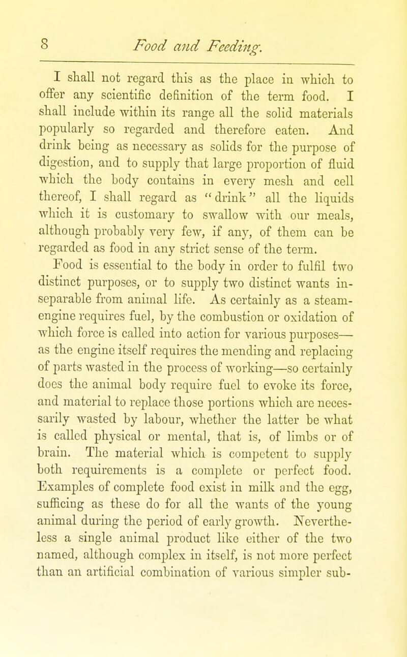 I shall not regard this as the place iu which to offer any scientific definition of the term food. I shall include within its range all the solid materials popularly so regarded and therefore eaten. And drink being as necessary as solids for the purpose of digestion, and to supply that large proportion of fluid which the body contains in every mesh and cell thereof, I shall regard as drink all the liquids which it is customary to swallow with our meals, although probably very few, if any, of them can be regarded as food in any strict sense of the term. Food is essential to the body in order to fulfil two distinct purposes, or to supply two distinct wants in- separable from animal life. As certainly as a steam- engine requires fuel, by the combustion or oxidation of which force is called into action for various purposes— as the engine itself requires the mending and replacing of parts wasted in the process of working—so certainly docs the animal body require fael to evoke its force, and material to replace those portions which arc neces- sarily wasted by labour, whether the latter be what is called physical or mental, that is, of limbs or of brain. The material which is competent to supply both requirements is a complete or perfect food. Examples of complete food exist in milk and the egg, sufiiciug as these do for all the wants of the young animal during the period of early growth. Neverthe- less a single animal product like either of the two named, although complex in itself, is not more perfect than an artificial combination of various simpler sub-