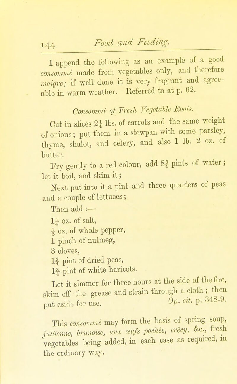 I append tlie following as an example of a good conmnme made from vegetables only, and therefore nmigre; if well done it is very fragrant and agree- able in warm weather. Referred to at p. 62. Consomme of Fresh Vegetable Roots. Cut in shoes 2^ lbs. of carrots and the same weight of onions; put them in a stewpan with some parsley, thyme, shalot, and celery, and also 1 lb. 2 oz. of butter. Fry gently to a red colour, add 8| pints of water; let it boil, and skim it; Next put into it a pint and three quarters of peas and a couple of lettuces; Then add:— 1^ oz. of salt, ^ oz. of whole pepper, 1 pinch of nutmeg, 3 cloves. If pint of dried peas, 1| pint of white haricots. Let it simmer for three hours at the side of the fire, skim off the grease and strain through a cloth ; then put aside for use. Op. cif. p. 348-9. This consomme may form the basis of spring soup, juUienne, hrunoise, anx ceufs poches, crecy, &c., fresh vegetables being added, in each case as reqmrea, m the ordinary way.