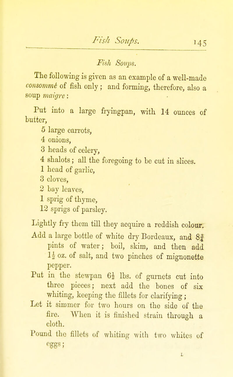 Fish Sottps. The following is given as an example of a well-made consommi of fish only; and forming, therefore, also a soup maigre: Put into a large fryingpan, with 14 ounces of butter, 5 large carrots, 4 onions, 3 heads of celery, 4 shalots; all the foregoing to be cut in slices. 1 head of garlic, 3 cloves, 2 bay leaves, 1 sprig of thyme, 12 sprigs of parsley. Lightly fry them till they acquire a reddish colour. Add a large bottle of white dry Bordeaux, and 8| pints of water; boil, skim, and then add 1| oz, of salt, and two pinches of mignonette pepper. Put in the stewpan 6i lbs. of gurnets cut into three pieces; next add the bones of six whiting, keeping the fillets for clarifying; Let it simmer for two hours on the side of the fire. When it is finished strain through a cloth. Pound the fillets of whiting with two whites of eggs;