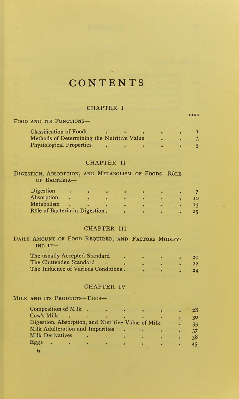 CONTENTS CHAPTER I PAGE Food and its Functions— Classification of Foods ..... i Methods of Determining the Nutritive Value . . 3 Physiological Properties ..... 5 CHAPTER II Digestion, Absorption, and Metabolism of Foods—Role OF Bacteria— Digestion ....... 7 Absorption ....... 10 Metabolism ....... 13 R61e of Bacteria in Digestion. . . . ,15 CHAPTER III Daily Amount of Food Required, and Factors Modify- ing it— The usually Accepted Standard . . , .20 The Chittenden Standard • .... 22 The Influence of Various Conditions. . , .24 CHAPTER IV Milk and its Products—Eggs— Composition of Milk . . . , , Cow's Milk ...... Digestion, Absorption, and Nutritive Value of Milk Milk Adulteration and Impurities Milk Derivatives . . . . . Eggs , ix 28 30 33 37 38 45