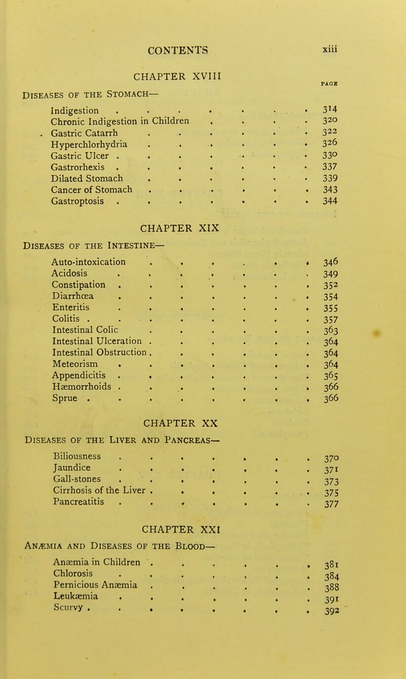 CHAPTER XVIII PAOB Diseases of the Stomach— Indigestion . . . • • . . 3^4 Chronic Indigestion in Children .... 320 . Gastric Catarrh . . . . . . 322 Hyperchlorhydria . . .. . . • 326 Gastric Ulcer . . . . .. . . 33° Gastrorhexis 337 Dilated Stomach ...... 339 Cancer of Stomach ...... 343 Gastroptosis . . . . • • • 344 CHAPTER XIX Diseases of the Intestine— Auto-intoxication .....< 346 Acidosis . . . . . . . 349 Constipation . . . . . . .352 Diarrhoea ....... 354 Enteritis . . . . . . .355 Colitis . . . . . . . .357 Intestinal Colic ...... 363 Intestinal Ulceration ...... 364 Intestinal Obstruction...... 364 Meteorism . . . . . . . 364 Appendicitis ....... 365 Haemorrhoids . . . . . . , 366 Sprue ........ 366 CHAPTER XX Diseases of the Liver and Pancreas— Biliousness ....... 370 Jaundice . . , , , . . 371 Gall-stones . . , , . , . 373 Cirrhosis of the Liver . . , , ... 375 Pancreatitis 377 CHAPTER XXI Anemia and Diseases of the Blood— Anaemia in Children . . . , , .381 Chlorosis . . . . . , , 384 Pernicious Anaemia ...... 388 Leukaemia ....... 391 Scurvy ........