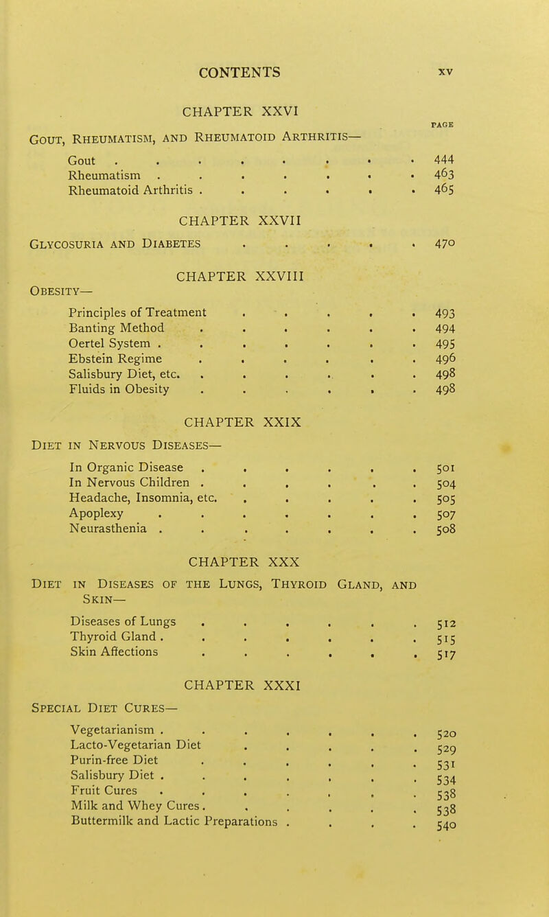 CHAPTER XXVI PAGE Gout, Rheumatism, and Rheumatoid Arthritis— Gout 444 Rheumatism 4^3 Rheumatoid Arthritis 465 CHAPTER XXVII Glycosuria and Diabetes ..... 47° CHAPTER XXVIII Obesity— Principles of Treatment . - . . . . 493 Banting Method ...... 494 Oertel System ....... 495 Ebstein Regime .... . . 496 Salisbury Diet, etc. ....... 498 Fluids in Obesity ...... 498 CHAPTER XXIX Diet in Nervous Diseases— In Organic Disease ...... 501 In Nervous Children .... . . 504 Headache, Insomnia, etc. ..... 505 Apoplexy ....... 507 Neurasthenia . . ..... 508 CHAPTER XXX Diet in Diseases of the Lungs, Thyroid Gland, and Skin— Diseases of Lungs ...... 512 Thyroid Gland . . . . . , .515 Skin Affections . . . . , > S^7 CHAPTER XXXI Special Diet Cures— Vegetarianism 520 Lacto-Vegetarian Diet . . . . . 529 Purin-free Diet . . , . , • S3i Salisbury Diet ....... 534 Fruit Cures ..... . . 538 Milk and Whey Cures. ..... 538 Buttermilk and Lactic Preparations .... 540