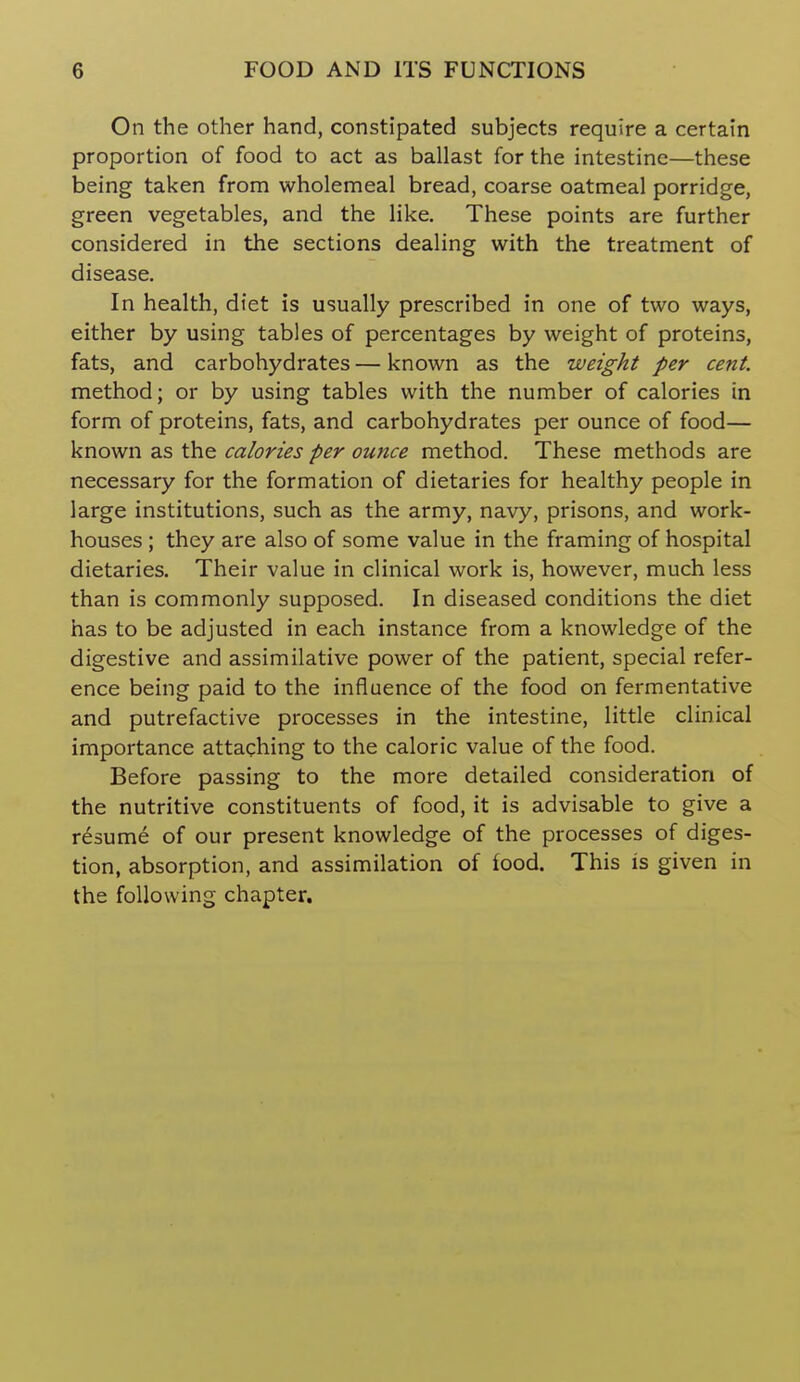 On the other hand, constipated subjects require a certain proportion of food to act as ballast for the intestine—these being taken from wholemeal bread, coarse oatmeal porridge, green vegetables, and the like. These points are further considered in the sections dealing with the treatment of disease. In health, diet is usually prescribed in one of two ways, either by using tables of percentages by weight of proteins, fats, and carbohydrates — known as the weight per cent. method; or by using tables with the number of calories in form of proteins, fats, and carbohydrates per ounce of food— known as the calories per ounce method. These methods are necessary for the formation of dietaries for healthy people in large institutions, such as the army, navy, prisons, and work- houses ; they are also of some value in the framing of hospital dietaries. Their value in clinical work is, however, much less than is commonly supposed. In diseased conditions the diet has to be adjusted in each instance from a knowledge of the digestive and assimilative power of the patient, special refer- ence being paid to the influence of the food on fermentative and putrefactive processes in the intestine, little clinical importance attaching to the caloric value of the food. Before passing to the more detailed consideration of the nutritive constituents of food, it is advisable to give a resume of our present knowledge of the processes of diges- tion, absorption, and assimilation of food. This is given in the following chapter.