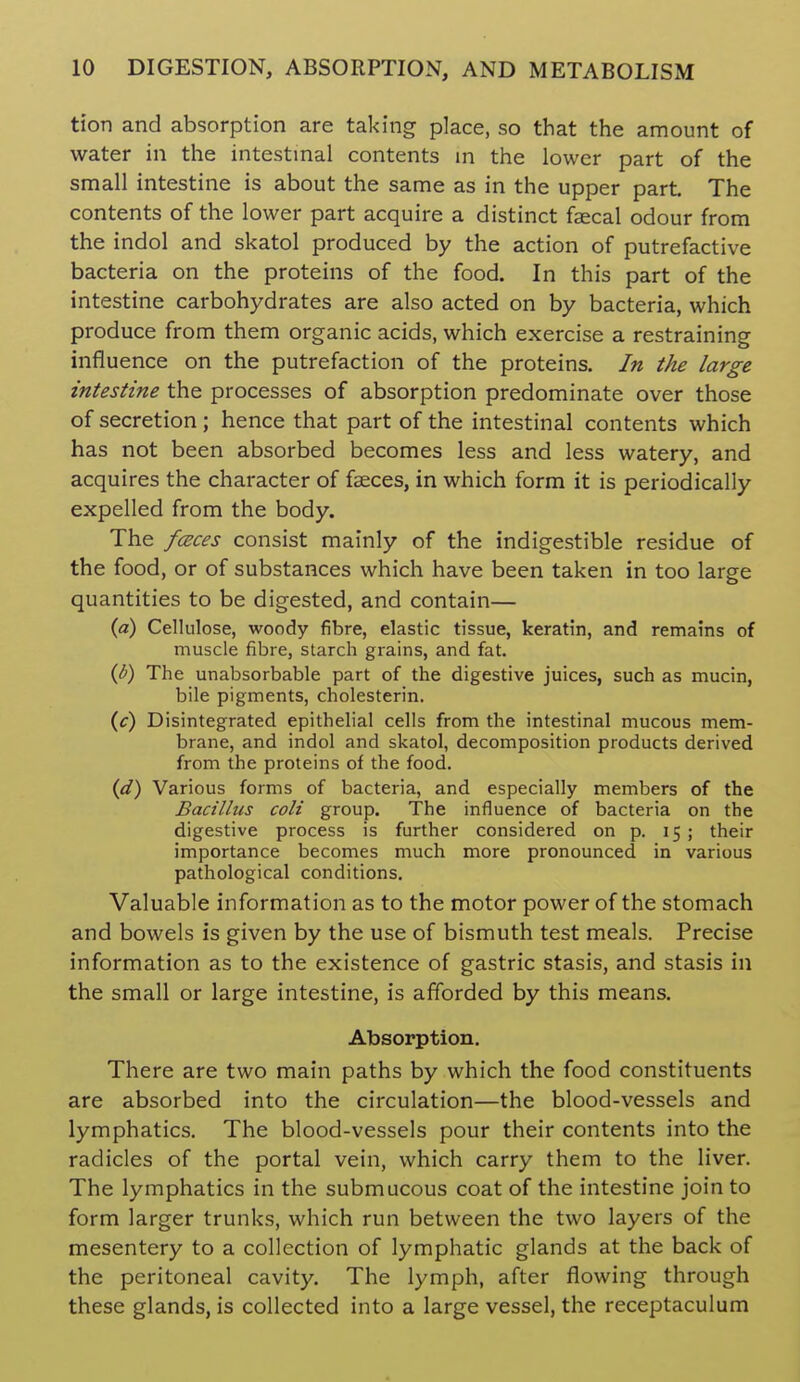 tion and absorption are taking place, so that the amount of water in the intestinal contents in the lower part of the small intestine is about the same as in the upper part. The contents of the lower part acquire a distinct faecal odour from the indol and skatol produced by the action of putrefactive bacteria on the proteins of the food. In this part of the intestine carbohydrates are also acted on by bacteria, which produce from them organic acids, which exercise a restraining influence on the putrefaction of the proteins. In the large intestine the processes of absorption predominate over those of secretion ; hence that part of the intestinal contents which has not been absorbed becomes less and less watery, and acquires the character of fasces, in which form it is periodically expelled from the body. The fceces consist mainly of the indigestible residue of the food, or of substances which have been taken in too large quantities to be digested, and contain— {a) Cellulose, woody fibre, elastic tissue, keratin, and remains of muscle fibre, starch grains, and fat. ip) The unabsorbable part of the digestive juices, such as mucin, bile pigments, cholesterin. (f) Disintegrated epithelial cells from the intestinal mucous mem- brane, and indol and skatol, decomposition products derived from the proteins of the food. {d) Various forms of bacteria, and especially members of the Bacillus coli group. The influence of bacteria on the digestive process is further considered on p. 15 ; their importance becomes much more pronounced in various pathological conditions. Valuable information as to the motor power of the stomach and bowels is given by the use of bismuth test meals. Precise information as to the existence of gastric stasis, and stasis in the small or large intestine, is afforded by this means. Absorption. There are two main paths by which the food constituents are absorbed into the circulation—the blood-vessels and lymphatics. The blood-vessels pour their contents into the radicles of the portal vein, which carry them to the liver. The lymphatics in the submucous coat of the intestine join to form larger trunks, which run between the two layers of the mesentery to a collection of lymphatic glands at the back of the peritoneal cavity. The lymph, after flowing through these glands, is collected into a large vessel, the receptaculum