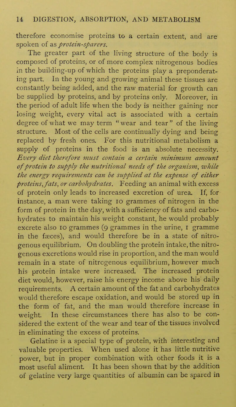therefore economise proteins to a certain extent, and are spoken of as protein-sparers. The greater part of the living structure of the body is composed of proteins, or of more complex nitrogenous bodies in the building-up of which the proteins play a preponderat- ing part. In the young and growing animal these tissues are constantly being added, and the raw material for growth can be supplied by proteins, and by proteins only. Moreover, in the period of adult life when the body is neither gaining nor losing weight, every vital act is associated with a certain degree of what we may term wear and tear of the living structure. Most of the cells are continually dying and being replaced by fresh ones. For this nutritional metabolism a supply of proteins in the food is an absolute necessity. Every diet therefore must contain a certain minimum amount of protein to supply the nutritional needs of the organism, while the energy requirements can be supplied at the expense of either proteins, fats, or carbohydrates. Feeding an animal with excess of protein only leads to increased excretion of urea. If, for instance, a man were taking lo grammes of nitrogen in the form of protein in the day, with a sufficiency of fats and carbo- hydrates to maintain his weight constant, he would probably excrete also lo grammes (9 grammes in the urine, i gramme in the faeces), and would therefore be in a state of nitro- genous equilibrium.. On doubling the protein intake, the nitro- genous excretions would rise in proportion, and the man would remain in a state of nitrogenous equilibrium, however much his protein intake were increased. The increased protein diet would, however, raise his energy income above his daily requirements, A certain amount of the fat and carbohydrates would therefore escape oxidation, and would be stored up in the form of fat, and the man would therefore increase in weight. In these circumstances there has also to be con- sidered the extent of the wear and tear of the tissues involved in eliminating the excess of proteins. Gelatine is a special type of protein, with interesting and valuable properties. When used alone it has little nutritive power, but in proper combination with other foods it is a most useful aliment. It has been shown that by the addition of gelatine very large quantities of albumin can be spared in