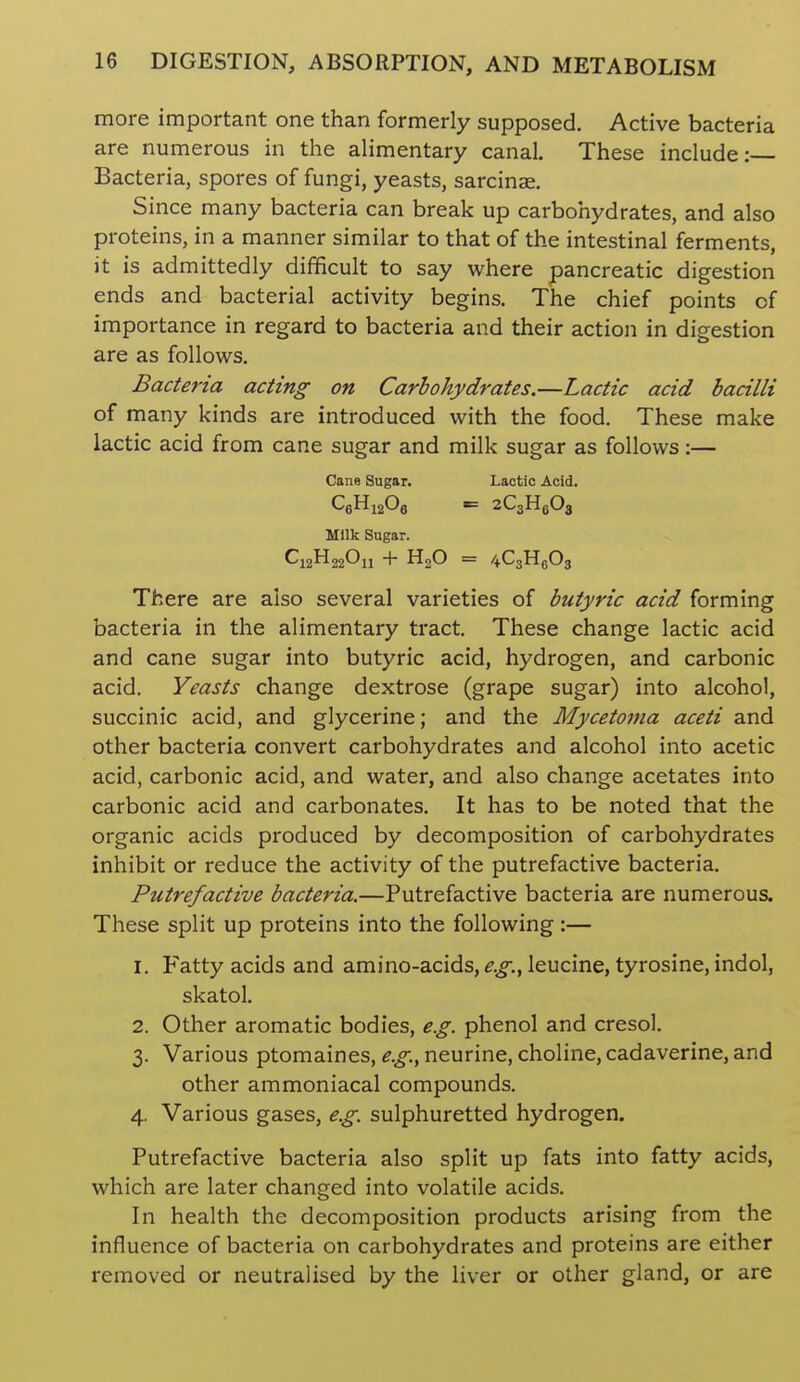 more important one than formerly supposed. Active bacteria are numerous in the ahmentary canal. These include: Bacteria, spores of fungi, yeasts, sarcinae. Since many bacteria can break up carbohydrates, and also proteins, in a manner similar to that of the intestinal ferments, it is admittedly difficult to say where pancreatic digestion ends and bacterial activity begins. The chief points of importance in regard to bacteria and their action in digestion are as follows. Bacteria acting on Carbohydrates.—Lactic acid bacilli of many kinds are introduced with the food. These make lactic acid from cane sugar and milk sugar as follows:— Cane Sugar. Lactic Acid. QHijOg = zCgHeOj Milk Sugar. C12H22O11 + H2O = 4C3H(i03 There are also several varieties of butyric acid forming bacteria in the alimentary tract. These change lactic acid and cane sugar into butyric acid, hydrogen, and carbonic acid. Yeasts change dextrose (grape sugar) into alcohol, succinic acid, and glycerine; and the Mycetoma aceti and other bacteria convert carbohydrates and alcohol into acetic acid, carbonic acid, and water, and also change acetates into carbonic acid and carbonates. It has to be noted that the organic acids produced by decomposition of carbohydrates inhibit or reduce the activity of the putrefactive bacteria. Putrefactive bacteria.—Putrefactive bacteria are numerous. These split up proteins into the following:— 1. Fatty acids and amino-acids, leucine, tyrosine, indol, skatol. 2. Other aromatic bodies, e.g. phenol and cresol. 3. Various ptomaines, ^.^.,neurine, choline, cadaverine, and other ammoniacal compounds. 4. Various gases, e.g. sulphuretted hydrogen. Putrefactive bacteria also split up fats into fatty acids, which are later changed into volatile acids. In health the decomposition products arising from the influence of bacteria on carbohydrates and proteins are either removed or neutralised by the liver or other gland, or are