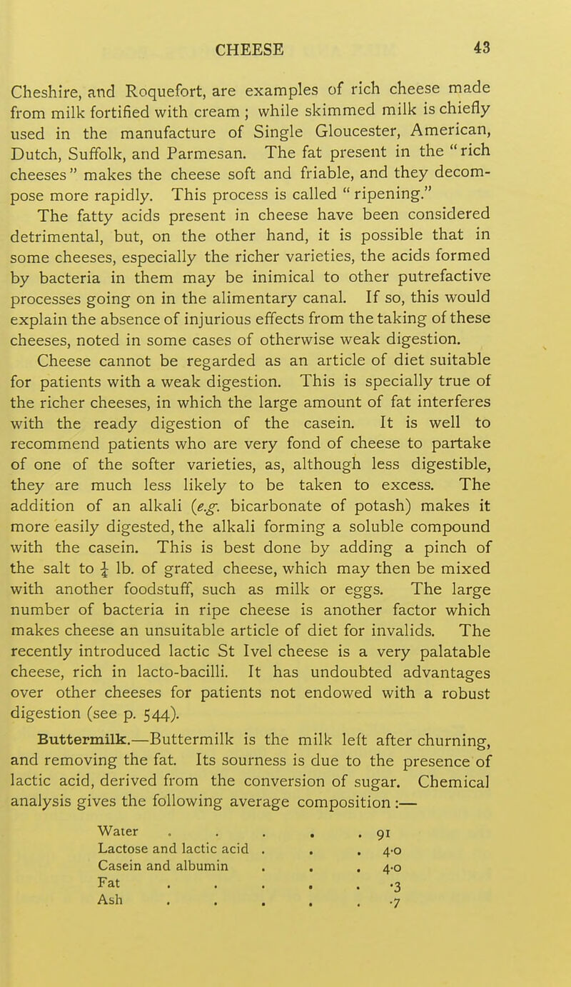 Cheshire, and Roquefort, are examples of rich cheese made from milk fortified with cream ; while skimmed milk is chiefly used in the manufacture of Single Gloucester, American, Dutch, Suffolk, and Parmesan. The fat present in the  rich cheeses  makes the cheese soft and friable, and they decom- pose more rapidly. This process is called  ripening. The fatty acids present in cheese have been considered detrimental, but, on the other hand, it is possible that in some cheeses, especially the richer varieties, the acids formed by bacteria in them may be inimical to other putrefactive processes going on in the alimentary canal. If so, this would explain the absence of injurious effects from the taking of these cheeses, noted in some cases of otherwise weak digestion. Cheese cannot be regarded as an article of diet suitable for patients with a weak digestion. This is specially true of the richer cheeses, in which the large amount of fat interferes with the ready digestion of the casein. It is well to recommend patients who are very fond of cheese to partake of one of the softer varieties, as, although less digestible, they are much less likely to be taken to excess. The addition of an alkali {e.g. bicarbonate of potash) makes it more easily digested, the alkali forming a soluble compound with the casein. This is best done by adding a pinch of the salt to \ lb. of grated cheese, which may then be mixed with another foodstuff, such as milk or eggs. The large number of bacteria in ripe cheese is another factor which makes cheese an unsuitable article of diet for invalids. The recently introduced lactic St Ivel cheese is a very palatable cheese, rich in lacto-bacilli. It has undoubted advantages over other cheeses for patients not endowed with a robust digestion (see p. 544). Buttermilk.—Buttermilk is the milk left after churning, and removing the fat. Its sourness is due to the presence of lactic acid, derived from the conversion of sugar. Chemical analysis gives the following average composition:— Water Lactose and lactic acid Casein and albumin Fat Ash 91 4-0 4-0 •3 •7
