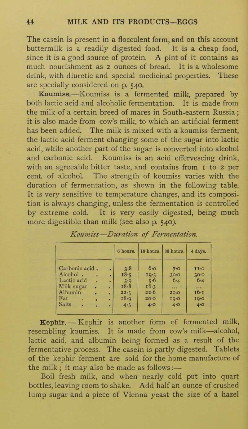 The casein is present in a flocculent form, and on this account buttermilk is a readily digested food. It is a cheap food, since it is a good source of protein. A pint of it contains as much nourishment as 2 ounces of bread. It is a wholesome drink, with diuretic and special medicinal properties. These are specially considered on p. 540. Koumiss.—Koumiss is a fermented milk, prepared by both lactic acid and alcoholic fermentation. It is made from the milk of a certain breed of mares in South-eastern Russia; it is also made from cow's milk, to which an artificial ferment has been added. The milk is mixed with a koumiss ferment, the lactic acid ferment changing some of the sugar into lactic acid, while another part of the sugar is converted into alcohol and carbonic acid. Koumiss is an acid effervescing drink, with an agreeable bitter taste, and contains from i to 2 per cent, of alcohol. The strength of koumiss varies with the duration of fermentation, as shown in the following table. It is very sensitive to temperature changes, and its composi- tion is always changing, unless the fermentation is controlled by extreme cold. It is very easily digested, being much more digestible than milk (see also p. 540). Koumiss—Duration of Fermentation, 6 hours. 18 hours. 30 hours. 4 days. Carbonic acid . . 3-8 6-0 70 no Alcohol . 18-5 19-5 300 30-0 Lactic acid 3-9 5-6 6.4 6.4 Milk sugar i8-8 16.3 Albumin 22-5 22-6 20-0 I'eii Fat ... i8-9 200 19-0 19-0 Salts 4-5 4.0 4.0 4-0 Kephir. — Kephir is another form of fermented milk, resembling koumiss. It is made from cow's milk—alcohol, lactic acid, and albumin being formed as a result of the fermentative process. The casein is partly digested. Tablets of the kephir ferment are sold for the home manufacture of the milk ; it may also be made as follows :— Boil fresh milk, and when nearly cold put into quart bottles, leaving room to shake. Add half an ounce of crushed lump sugar and a piece of Vienna yeast the size of a hazel