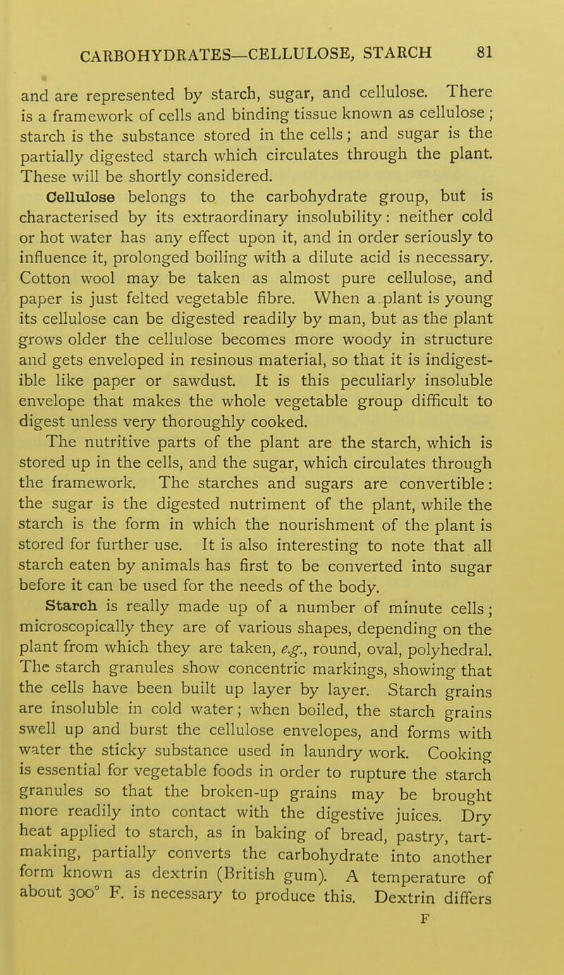and are represented by starch, sugar, and cellulose. There is a framework of cells and binding tissue known as cellulose; starch is the substance stored in the cells; and sugar is the partially digested starch which circulates through the plant. These will be shortly considered. Cellulose belongs to the carbohydrate group, but is characterised by its extraordinary insolubility: neither cold or hot water has any effect upon it, and in order seriously to influence it, prolonged boiling with a dilute acid is necessary. Cotton wool may be taken as almost pure cellulose, and paper is just felted vegetable fibre. When a.plant is young its cellulose can be digested readily by man, but as the plant grows older the cellulose becomes more woody in structure and gets enveloped in resinous material, so that it is indigest- ible like paper or sawdust. It is this peculiarly insoluble envelope that makes the whole vegetable group difficult to digest unless very thoroughly cooked. The nutritive parts of the plant are the starch, which is stored up in the cells, and the sugar, which circulates through the framework. The starches and sugars are convertible: the sugar is the digested nutriment of the plant, while the starch is the form in which the nourishment of the plant is stored for further use. It is also interesting to note that all starch eaten by animals has first to be converted into sugar before it can be used for the needs of the body. Starch is really made up of a number of minute cells; microscopically they are of various shapes, depending on the plant from which they are taken, e.g., round, oval, polyhedral. The starch granules show concentric markings, showing that the cells have been built up layer by layer. Starch grains are insoluble in cold water; when boiled, the starch grains swell up and burst the cellulose envelopes, and forms with water the sticky substance used in laundry work. Cooking is essential for vegetable foods in order to rupture the starch granules so that the broken-up grains may be brought more readily into contact with the digestive juices. Dry heat applied to starch, as in baking of bread, pastry, tart- making, partially converts the carbohydrate into another form known as dextrin (British gum). A temperature of about 300° F. is necessary to produce this. Dextrin differs F