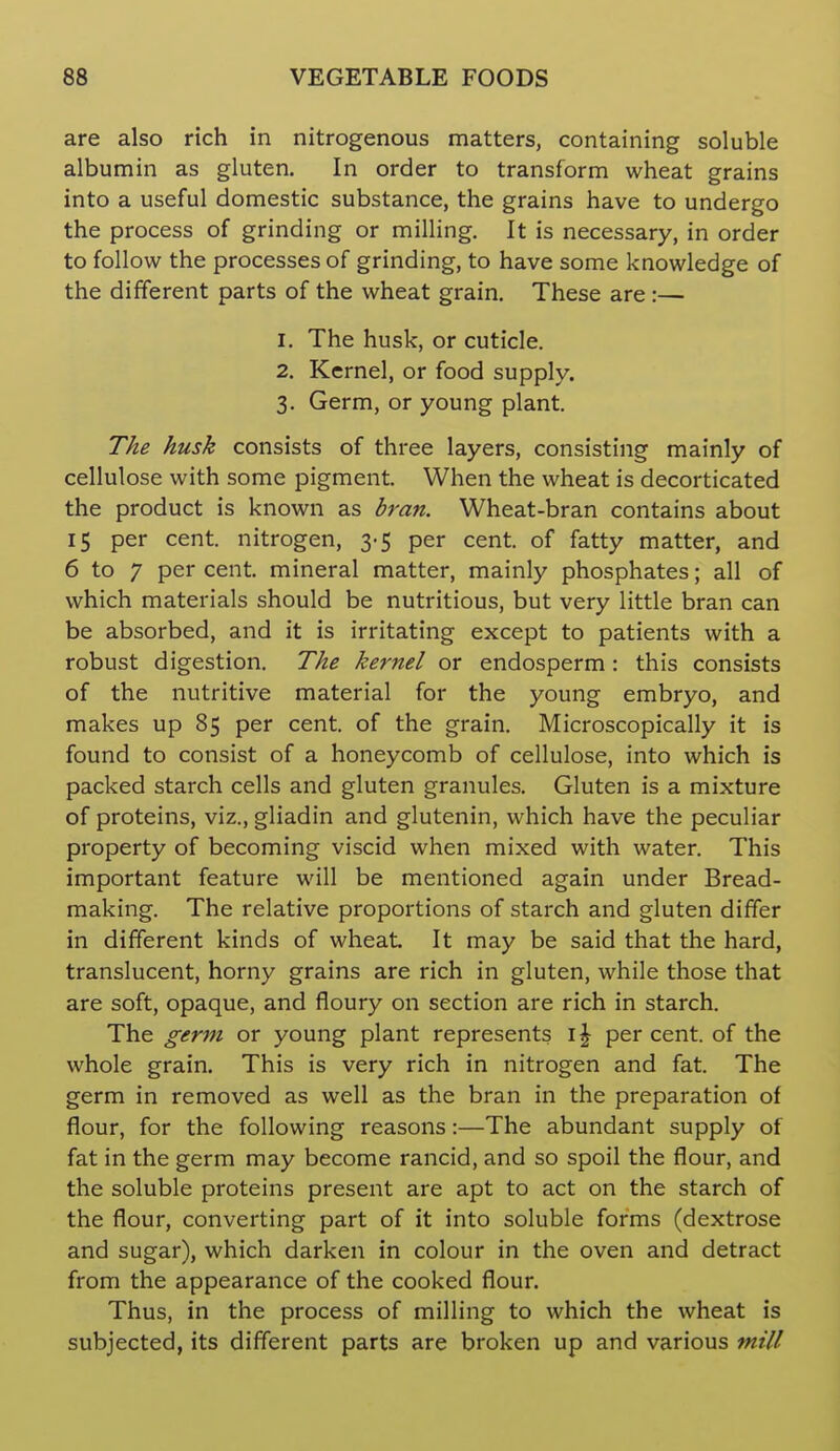 are also rich in nitrogenous matters, containing soluble albumin as gluten. In order to transform wheat grains into a useful domestic substance, the grains have to undergo the process of grinding or milling. It is necessary, in order to follow the processes of grinding, to have some knowledge of the different parts of the wheat grain. These are :— 1. The husk, or cuticle. 2. Kernel, or food supply. 3. Germ, or young plant. The husk consists of three layers, consisting mainly of cellulose with some pigment. When the wheat is decorticated the product is known as bran. Wheat-bran contains about 15 per cent, nitrogen, 3-5 per cent, of fatty matter, and 6 to 7 per cent, mineral matter, mainly phosphates; all of which materials should be nutritious, but very little bran can be absorbed, and it is irritating except to patients with a robust digestion. The kej'nel or endosperm : this consists of the nutritive material for the young embryo, and makes up 85 per cent, of the grain. Microscopically it is found to consist of a honeycomb of cellulose, into which is packed starch cells and gluten granules. Gluten is a mixture of proteins, viz., gliadin and glutenin, which have the peculiar property of becoming viscid when mixed with water. This important feature will be mentioned again under Bread- making. The relative proportions of starch and gluten differ in different kinds of wheat It may be said that the hard, translucent, horny grains are rich in gluten, while those that are soft, opaque, and floury on section are rich in starch. The germ or young plant represents i| per cent, of the whole grain. This is very rich in nitrogen and fat. The germ in removed as well as the bran in the preparation of flour, for the following reasons:—The abundant supply of fat in the germ may become rancid, and so spoil the flour, and the soluble proteins present are apt to act on the starch of the flour, converting part of it into soluble forms (dextrose and sugar), which darken in colour in the oven and detract from the appearance of the cooked flour. Thus, in the process of milling to which the wheat is subjected, its different parts are broken up and various mill