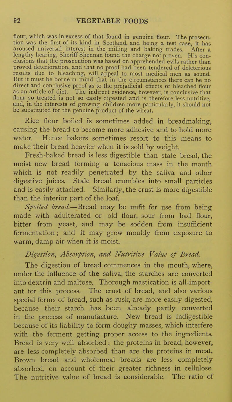 flour, which was in excess of that found in genuine flour. The prosecu- tion was the first of its kind in Scotland, and being a test case, it has aroused universal interest in the milling and baking trades. After a lengthy hearing, Sheriff Shennan found the charge not proven. His con- clusions that the prosecution was based on apprehenried evils rather than proved deterioration, and that no proof had been tendered of deleterious results due to bleaching, will appeal to most medical men as sound. But it must be borne in mind that in the circumstances there can be no direct and conclusive proof as to the prejudicial effects of bleached flour as an article of diet. The indirect evidence, however, is conclusive that flour so treated is not so easily digested and is therefore less nutritive, and, in the interests of growing children more particularly, it should not be substituted for the genuine product of the wheat. Rice flour boiled is sometimes added in breadmaking, causing the bread to become more adhesive and to hold more water. Hence bakers sometimes resort to this means to make their bread heavier when it is sold by weight Fresh-baked bread is less digestible than stale bread, the moist new bread forming a tenacious mass in the mouth which is not readily penetrated by the saliva and other digestive juices. Stale bread crumbles into small particles and is easily attacked. Similarly, the crust is more digestible than the interior part of the loaf Spoiled bread.—Bread may be unfit for use from being made with adulterated or old flour, sour from bad flour, bitter from yeast, and may be sodden from insufficient fermentation ; and it may grow mouldy from exposure to warm, damp air when it is moist. Digestion, Absorption, and Nutritive Value of Bread. The digestion of bread commences in the mouth, where, under the influence of the saliva, the starches are converted into dextrin and maltose. Thorough mastication is all-import- ant tor this process. The crust of bread, and also various special forms of bread, such as rusk, are more easily digested, because their starch has been already partly converted in the process of manufacture. New bread is indigestible because of its liability to form doughy masses, which interfere with the ferment getting proper access to the ingredients. Bread is very well absorbed ; the proteins in bread, however, are less completely absorbed than are the proteins in meat Brown bread and wholemeal breads are less completely absorbed, on account of their greater richness in cellulose. The nutritive value of bread is considerable. The ratio of