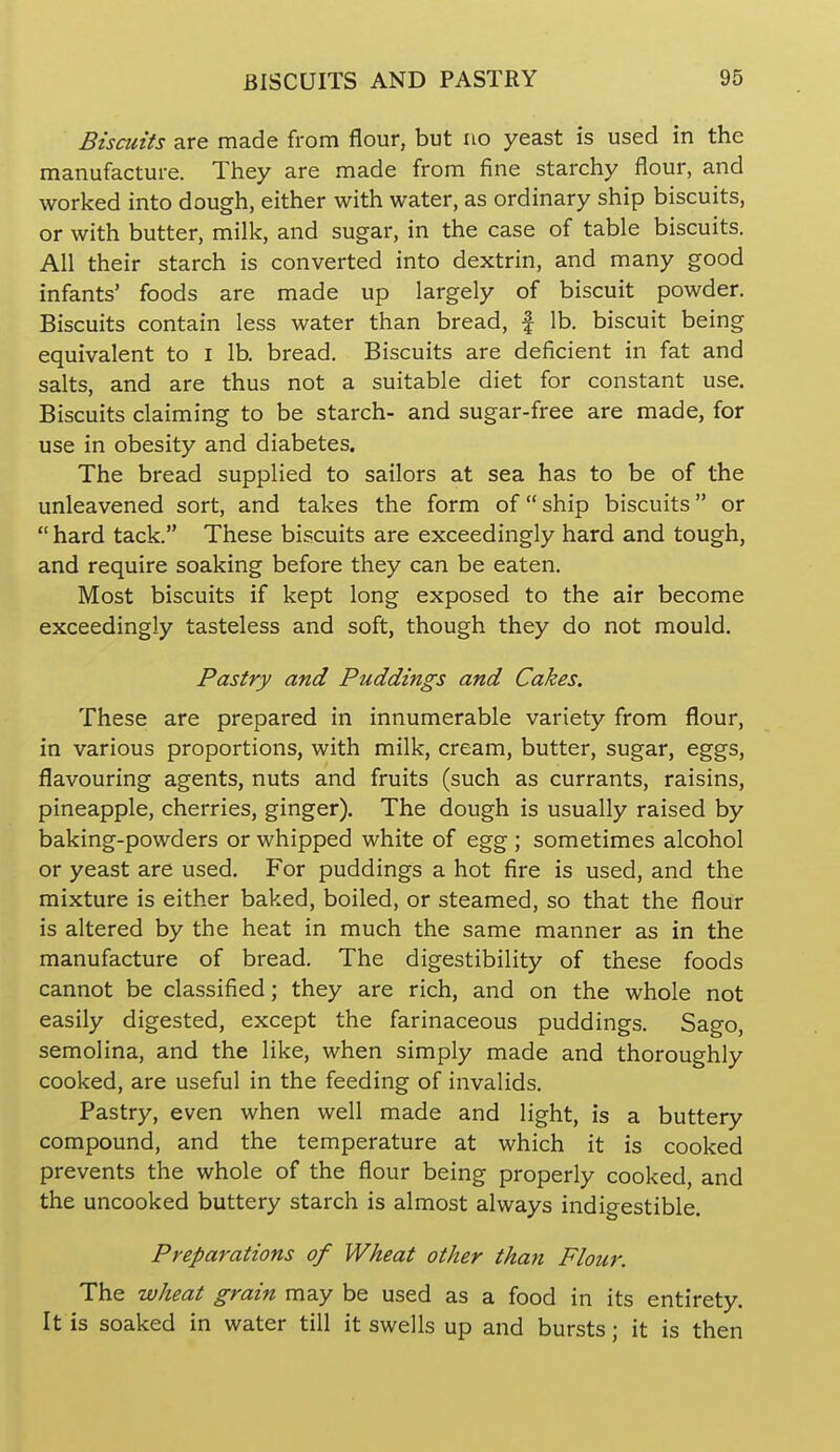 Biscuits are made from flour, but no yeast is used in the manufacture. They are made from fine starchy flour, and worked into dough, either with water, as ordinary ship biscuits, or with butter, milk, and sugar, in the case of table biscuits. All their starch is converted into dextrin, and many good infants' foods are made up largely of biscuit powder. Biscuits contain less water than bread, | lb. biscuit being equivalent to i lb. bread. Biscuits are deficient in fat and salts, and are thus not a suitable diet for constant use. Biscuits claiming to be starch- and sugar-free are made, for use in obesity and diabetes. The bread supplied to sailors at sea has to be of the unleavened sort, and takes the form of ship biscuits or  hard tack. These biscuits are exceedingly hard and tough, and require soaking before they can be eaten. Most biscuits if kept long exposed to the air become exceedingly tasteless and soft, though they do not mould. Pastry and Puddings and Cakes. These are prepared in innumerable variety from flour, in various proportions, with milk, cream, butter, sugar, eggs, flavouring agents, nuts and fruits (such as currants, raisins, pineapple, cherries, ginger). The dough is usually raised by baking-powders or whipped white of egg; sometimes alcohol or yeast are used. For puddings a hot fire is used, and the mixture is either baked, boiled, or steamed, so that the flour is altered by the heat in much the same manner as in the manufacture of bread. The digestibility of these foods cannot be classified; they are rich, and on the whole not easily digested, except the farinaceous puddings. Sago, semolina, and the like, when simply made and thoroughly cooked, are useful in the feeding of invalids. Pastry, even when well made and light, is a buttery compound, and the temperature at which it is cooked prevents the whole of the flour being properly cooked, and the uncooked buttery starch is almost always indigestible. Preparations of Wheat other than Flour. The wheat grain may be used as a food in its entirety. It is soaked in water till it swells up and bursts; it is then