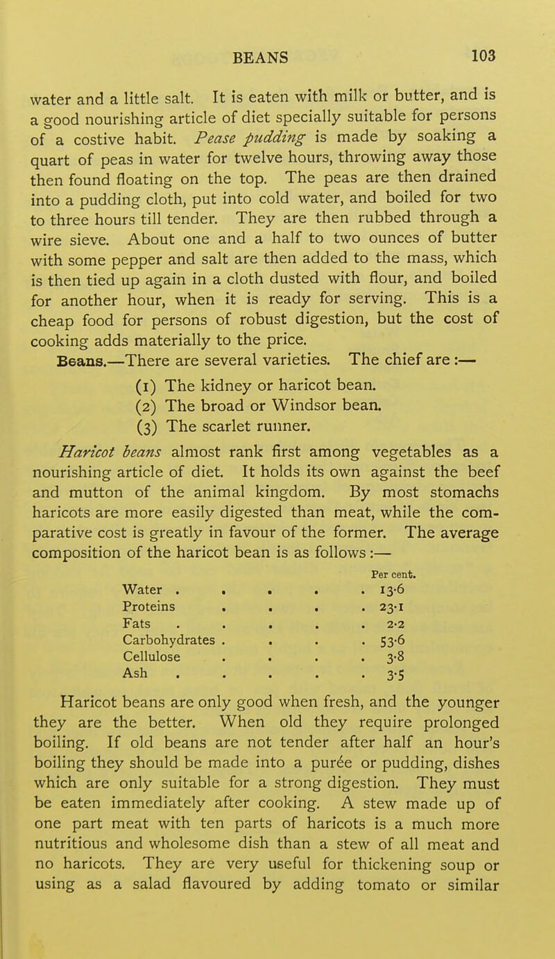 water and a little salt. It is eaten with milk or butter, and is a good nourishing article of diet specially suitable for persons of a costive habit. Pease pudding is made by soaking a quart of peas in water for twelve hours, throwing away those then found floating on the top. The peas are then drained into a pudding cloth, put into cold water, and boiled for two to three hours till tender. They are then rubbed through a wire sieve. About one and a half to two ounces of butter with some pepper and salt are then added to the mass, which is then tied up again in a cloth dusted with flour, and boiled for another hour, when it is ready for serving. This is a cheap food for persons of robust digestion, but the cost of cooking adds materially to the price. Beans.—There are several varieties. The chief are :— (1) The kidney or haricot bean. (2) The broad or Windsor bean. (3) The scarlet runner. Haricot beans almost rank first among vegetables as a nourishing article of diet. It holds its own against the beef and mutton of the animal kingdom. By most stomachs haricots are more easily digested than meat, while the com- parative cost is greatly in favour of the former. The average composition of the haricot bean is as follows:— Per cent. Water ..... 13-6 Proteins . . . . 23-1 Fats . . . . .2-2 Carbohydrates .... 53-6 Cellulose . . . • 3'8 Ash . . . . •3-5 Haricot beans are only good when fresh, and the younger they are the better. When old they require prolonged boiling. If old beans are not tender after half an hour's boiling they should be made into a pur6e or pudding, dishes which are only suitable for a strong digestion. They must be eaten immediately after cooking. A stew made up of one part meat with ten parts of haricots is a much more nutritious and wholesome dish than a stew of all meat and no haricots. They are very useful for thickening soup or using as a salad flavoured by adding tomato or similar