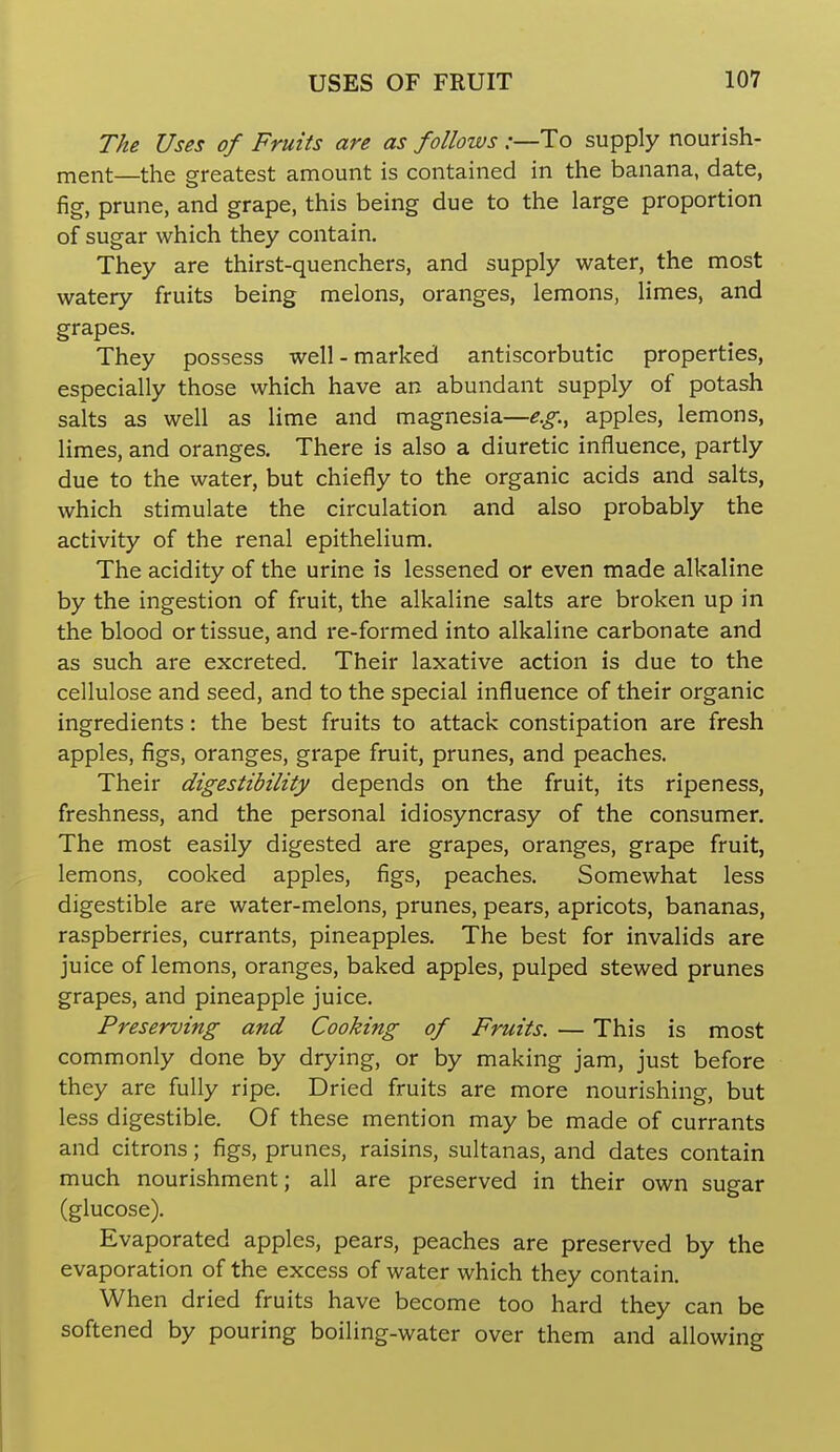 The Uses of Fruits are as follows .-—To supply nourish- ment—the greatest amount is contained in the banana, date, fig, prune, and grape, this being due to the large proportion of sugar which they contain. They are thirst-quenchers, and supply water, the most watery fruits being melons, oranges, lemons, limes, and grapes. They possess well-marked antiscorbutic properties, especially those which have an abundant supply of potash salts as well as lime and magnesia—e.g., apples, lemons, limes, and oranges. There is also a diuretic influence, partly due to the water, but chiefly to the organic acids and salts, which stimulate the circulation and also probably the activity of the renal epithelium. The acidity of the urine is lessened or even made alkaline by the ingestion of fruit, the alkaline salts are broken up in the blood or tissue, and i-e-formed into alkaline carbonate and as such are excreted. Their laxative action is due to the cellulose and seed, and to the special influence of their organic ingredients: the best fruits to attack constipation are fresh apples, figs, oranges, grape fruit, prunes, and peaches. Their digestibility depends on the fruit, its ripeness, freshness, and the personal idiosyncrasy of the consumer. The most easily digested are grapes, oranges, grape fruit, lemons, cooked apples, figs, peaches. Somewhat less digestible are water-melons, prunes, pears, apricots, bananas, raspberries, currants, pineapples. The best for invalids are juice of lemons, oranges, baked apples, pulped stewed prunes grapes, and pineapple juice. Preserving and Cooking of Fruits. — This is most commonly done by drying, or by making jam, just before they are fully ripe. Dried fruits are more nourishing, but less digestible. Of these mention may be made of currants and citrons; figs, prunes, raisins, sultanas, and dates contain much nourishment; all are preserved in their own sugar (glucose). Evaporated apples, pears, peaches are preserved by the evaporation of the excess of water which they contain. When dried fruits have become too hard they can be softened by pouring boiling-water over them and allowing