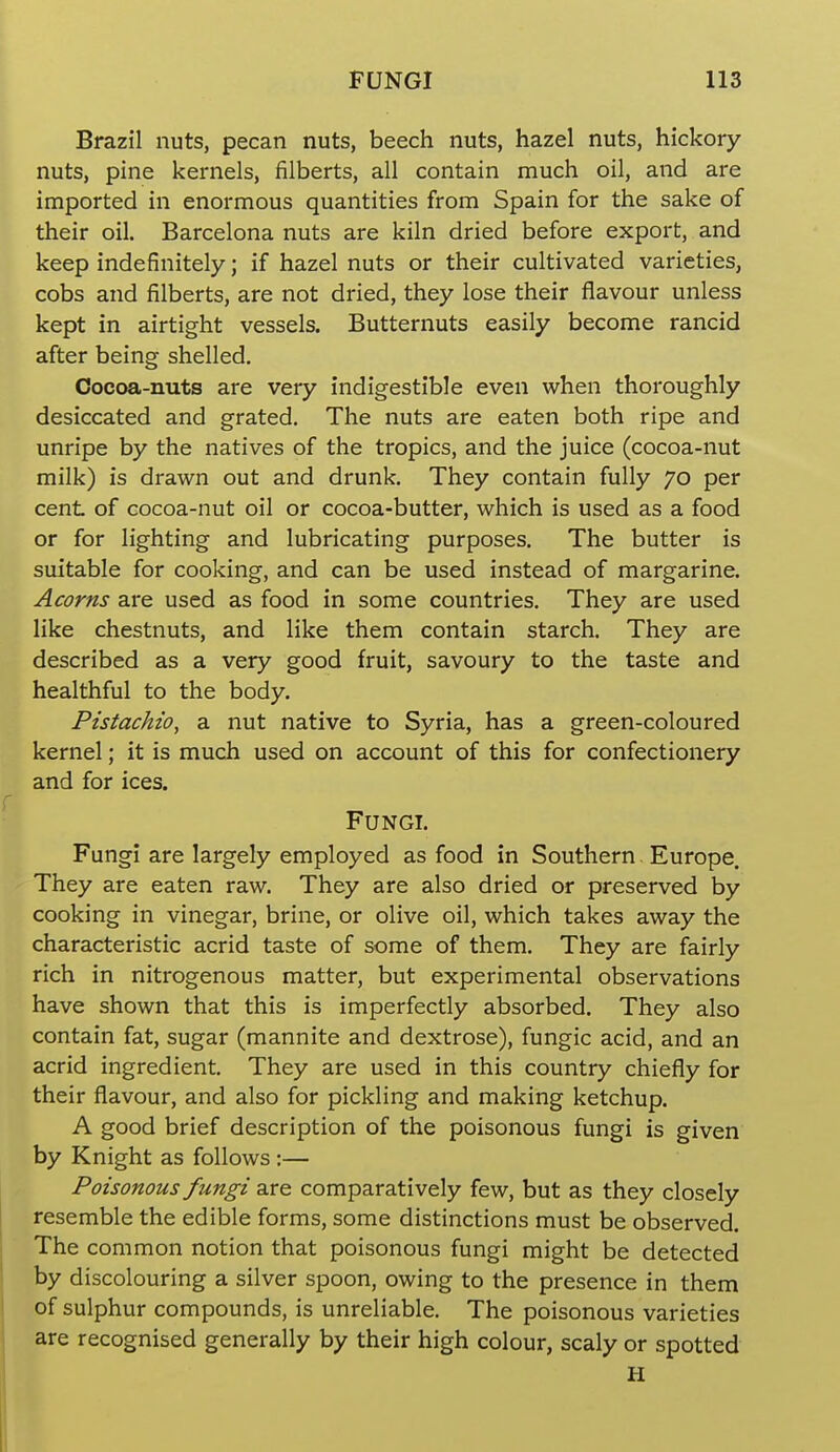 Brazil nuts, pecan nuts, beech nuts, hazel nuts, hickory nuts, pine kernels, filberts, all contain much oil, and are imported in enormous quantities from Spain for the sake of their oil. Barcelona nuts are kiln dried before export, and keep indefinitely; if hazel nuts or their cultivated varieties, cobs and filberts, are not dried, they lose their flavour unless kept in airtight vessels. Butternuts easily become rancid after being shelled. Cocoa-nuts are very indigestible even when thoroughly desiccated and grated. The nuts are eaten both ripe and unripe by the natives of the tropics, and the juice (cocoa-nut milk) is drawn out and drunk. They contain fully 70 per cent of cocoa-nut oil or cocoa-butter, which is used as a food or for lighting and lubricating purposes. The butter is suitable for cooking, and can be used instead of margarine. Acorns are used as food in some countries. They are used like chestnuts, and like them contain starch. They are described as a very good fruit, savoury to the taste and healthful to the body. Pistachio, a nut native to Syria, has a green-coloured kernel; it is much used on account of this for confectionery and for ices. Fungi. Fungi are largely employed as food in Southern Europe. They are eaten raw. They are also dried or preserved by cooking in vinegar, brine, or olive oil, which takes away the characteristic acrid taste of some of them. They are fairly rich in nitrogenous matter, but experimental observations have shown that this is imperfectly absorbed. They also contain fat, sugar (mannite and dextrose), fungic acid, and an acrid ingredient. They are used in this country chiefly for their flavour, and also for pickling and making ketchup. A good brief description of the poisonous fungi is given by Knight as follows :— Poisonous fungi are comparatively few, but as they closely resemble the edible forms, some distinctions must be observed. The common notion that poisonous fungi might be detected by discolouring a silver spoon, owing to the presence in them of sulphur compounds, is unreliable. The poisonous varieties are recognised generally by their high colour, scaly or spotted H ll