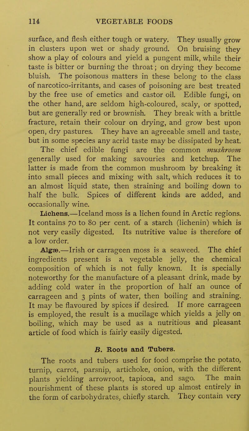 surface, and flesh either tough or watery. They usually grow in clusters upon wet or shady ground. On bruising they show a play of colours and yield a pungent milk, while their taste is bitter or burning the throat; on drying they become bluish. The poisonous matters in these belong to the class of narcotico-irritants, and cases of poisoning are best treated by the free use of emetics and castor oil. Edible fungi, on the other hand, are seldom high-coloured, scaly, or spotted, but are generally red or brownish. They break with a brittle fracture, retain their colour on drying, and grow best upon open, dry pastures. They have an agreeable smell and taste, but in some species any acrid taste may be dissipated by heat. The chief edible fungi are the common mushroom generally used for making savouries and ketchup. The latter is made from the common mushroom by breaking it into small pieces and mixing with salt, which reduces it to an almost liquid state, then straining and boiling down to half the bulk. Spices of different kinds are added, and occasionally wine. Lichens.—Iceland moss is a lichen found in Arctic regions. It contains 70 to 80 per cent, of a starch (lichenin) which is not very easily digested. Its nutritive value is therefore of a low order. Alg8B.—Irish or carrageen moss is a seaweed. The chief ingredients present is a vegetable jelly, the chemical composition of which is not fully known. It is specially noteworthy for the manufacture of a pleasant drink, made by adding cold water in the proportion of half an ounce of carrageen and 3 pints of water, then boiling and straining. It may be flavoured by spices if desired. If more carrageen is employed, the result is a mucilage which yields a jelly on boiling, which may be used as a nutritious and pleasant article of food which is fairly easily digested. B. Roots and Tubers. The roots and tubers used for food comprise the potato, turnip, carrot, parsnip, artichoke, onion, with the different plants yielding arrowroot, tapioca, and sago. The main nourishment of these plants is stored up almost entirely in the form of carbohydrates, chiefly starch. They contain very