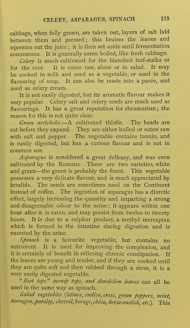 cabbage, when fully grown, are taken out, layers of salt laid between them and pressed; this bruises the leaves and squeezes out the juice ; it is then set aside until fermentation commences. It is generally eaten boiled, like fresh cabbage. Celery is much cultivated for the blanched leaf-stalks or for the root. It is eaten raw, alone or in salad. It may be cooked in milk and used as a vegetable, or used in the flavouring of soup. It can also be made into a puree, and used as celery cream. It is not easily digested, but its aromatic flavour makes it very popular. Celery salt and celery seeds are much used as flavourings. It has a great reputation for rheumatism; the reason for this is not quite clear. Green artichoke.—A cultivated thistle. The heads are cut before they expand. They are either boiled or eaten raw with salt and pepper. The vegetable contains tannin, and is easily digested, but has a curious flavour and is not in common use. Asparagus is considered a great delicacy, and was even cultivated by the Romans. There are two varieties, white and green—the green is probably the finest. This vegetable possesses a very delicate flavour, and is much appreciated by invalids. The seeds are sometimes used on the Continent instead of coffee. The ingestion of asparagus has a diuretic effect, largely increasing the quantity and imparting a strong and disagreeable odour to the urine; it appears within one hour after it is eaten, and may persist from twelve to twenty hours. It is due to a sulphur product, a methyl mercaptan which is formed in the intestine during digestion and is excreted by the urine. Spinach is a favourite vegetable, but contains no nutriment. It is used for improving the complexion, and it is certainly of benefit in relieving chronic constipation. If the leaves are young and tender, and if they are cooked until they are quite soft and then rubbed through a sieve, it is a very easily digested vegetable. ''Beet tops turnip tops, and dandelion leaves can all be used in the same way as spinach. Salad vegetables {lettuce, endive, cress, green peppers, mint, tarragon, parsley, chevril, borage, chive, horse-radish, etc). This