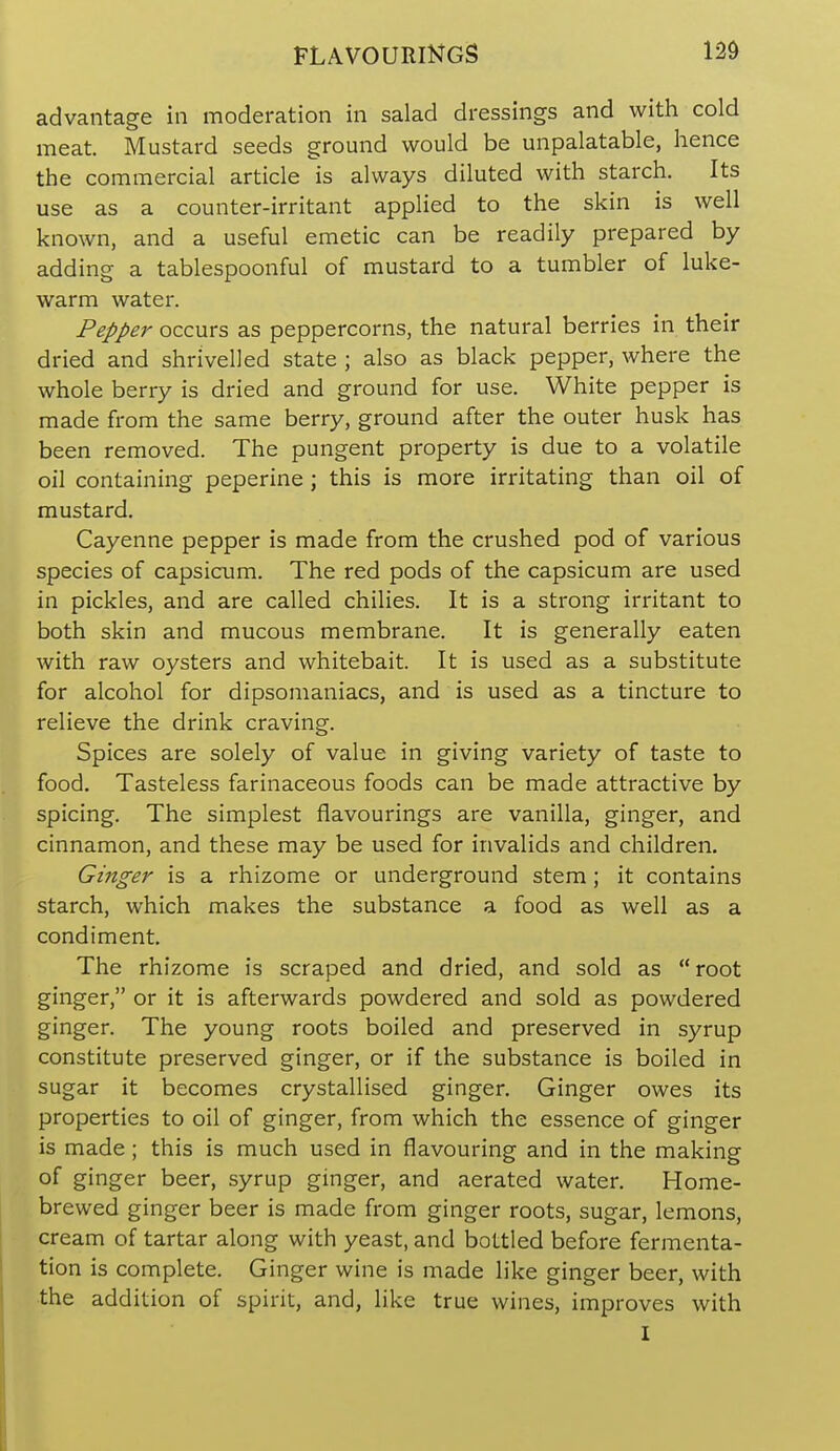 FLAVOURINGS advantage in moderation in salad dressings and with cold meat. Mustard seeds ground would be unpalatable, hence the commercial article is always diluted with starch. Its use as a counter-irritant applied to the skin is well known, and a useful emetic can be readily prepared by adding a tablespoonful of mustard to a tumbler of luke- warm water. Pepper occurs as peppercorns, the natural berries in their dried and shrivelled state ; also as black pepper, where the whole berry is dried and ground for use. White pepper is made from the same berry, ground after the outer husk has been removed. The pungent property is due to a volatile oil containing peperine ; this is more irritating than oil of mustard. Cayenne pepper is made from the crushed pod of various species of capsicum. The red pods of the capsicum are used in pickles, and are called chilies. It is a strong irritant to both skin and mucous membrane. It is generally eaten with raw oysters and whitebait. It is used as a substitute for alcohol for dipsomaniacs, and is used as a tincture to relieve the drink craving. Spices are solely of value in giving variety of taste to food. Tasteless farinaceous foods can be made attractive by spicing. The simplest flavourings are vanilla, ginger, and cinnamon, and these may be used for invalids and children. Ginger is a rhizome or underground stem ; it contains starch, which makes the substance a food as well as a condiment. The rhizome is scraped and dried, and sold as root ginger, or it is afterwards powdered and sold as powdered ginger. The young roots boiled and preserved in syrup constitute preserved ginger, or if the substance is boiled in sugar it becomes crystallised ginger. Ginger owes its properties to oil of ginger, from which the essence of ginger is made; this is much used in flavouring and in the making of ginger beer, syrup ginger, and aerated water. Home- brewed ginger beer is made from ginger roots, sugar, lemons, cream of tartar along with yeast, and bottled before fermenta- tion is complete. Ginger wine is made like ginger beer, with the addition of spirit, and, like true wines, improves with I