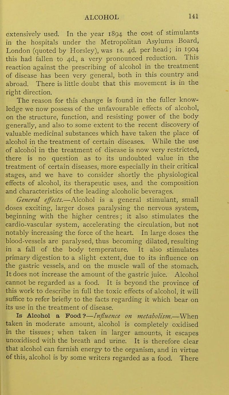 extensively used. In the year 1894 the cost of stimulants in the hospitals under the Metropolitan Asylums Board, London (quoted by Horsley), was is. 4d. per head; in 1904 this had fallen to 4d., a very pronounced reduction. This reaction against the prescribing of alcohol in the treatment of disease has been very general, both in this country and abroad. There is little doubt that this movement is in the right direction. The reason for this change is found in the fuller know- ledge we now possess of the unfavourable effects of alcohol, on the structure, function, and resisting power of the body generally, and also to some extent to the recent discovery of valuable medicinal substances which have taken the place of alcohol in the treatment of certain diseases. While the use of alcohol in the treatment of disease is now very restricted, there is no question as to its undoubted value in the treatment of certain diseases, more especially in their critical stages, and we have to consider shortly the physiological effects of alcohol, its therapeutic uses, and the composition and characteristics of the leading alcoholic beverages. General effects.—Alcohol is a general stimulant, small doses exciting, larger doses paralysing the nervous system, beginning with the higher centres; it also stimulates the cardio-vascular system, accelerating the circulation, but not notably increasing the force of the heart. In large doses the blood-vessels are paralysed, thus becoming dilated, resulting in a fall of the body temperature. It also stimulates primary digestion to a slight extent, due to its influence on the gastric vessels, and on the muscle wall of the stomach. It does not increase the amount of the gastric juice. Alcohol cannot be regarded as a food. It is beyond the province of this work to describe in full the toxic effects of alcohol, it will suffice to refer briefly to the facts regarding it which bear on its use in the treatment of disease. Is Alcohol a Pood?—Influence on metabolism.—When taken in moderate amount, alcohol is completely oxidised in the tissues; when taken in larger amounts, it escapes unoxidised with the breath and urine. It is therefore clear that alcohol can furnish energy to the organism, and in virtue of this, alcohol is by some writers regarded as a food. There