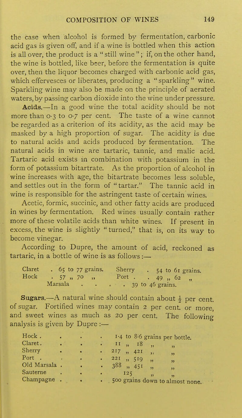 the case when alcohol is formed by fermentation, carbonic acid gas is given off, and if a wine is bottled when this action is all over, the product is a  still wine ; if, on the other hand, the wine is bottled, like beer, before the fermentation is quite over, then the liquor becomes charged with carbonic acid gas, which effervesces or liberates, producing a  sparkling  wine. Sparkling wine may also be made on the principle of aerated waters,by passing carbon dioxide into the wine under pressure. Acids.—In a good wine the total acidity should be not more than 0-3 to 0-7 per cent. The taste of a wine cannot be regarded as a criterion of its acidity, as the acid may be masked by a high proportion of sugar. The acidity is due to natural acids and acids produced by fermentation. The natural acids in wine are tartaric, tannic, and malic acid. Tartaric acid exists m combination with potassium in the form of potassium bitartrate. As the proportion of alcohol in wine increases with age, the bitartrate becomes less soluble, and settles out in the form of  tartar. The tannic acid in wine is responsible for the astringent taste of certain wines. Acetic, formic, succinic, and other fatty acids are produced in wines by fermentation. Red wines usually contain rather more of these volatile acids than white wines. If present in excess, the wine is slightly  turned, that is, on its way to become vinegar. According to Dupre, the amount of acid, reckoned as tartaric, in a bottle of wine is as follows :— Claret . 65 to 77 grains. Sherry . 54 to 61 grains. Hock . 57 „ 70 „ Port . . 49 » 62 „ Marsala . . e . 39 to 46 grains. Sugars.—A natural wine should contain about ^ per cent, of sugar. Fortified wines may contain 2 per cent, or more, and sweet wines as much as 20 per cent. The following analysis is given by Dupre :— Hock . . . . 1-4 to 8^6 grains per bottle. Claret. . . . 11 „ 18 „ „ Sherry . . .217 „ 421 „ „ Port . , . . 221 „ 519 „ Old Marsala . . . 388 „ 451 Sauterne . . . 125 „ Champagne . , .500 grains down to almost none.