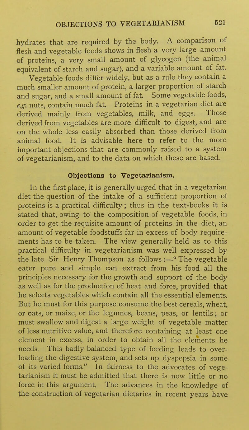 hydrates that are required by the body. A comparison of flesh and vegetable foods shows in flesh a very large amount of proteins, a very small amount of glycogen (the animal equivalent of starch and sugar), and a variable amount of fat. Vegetable foods differ widely, but as a rule they contain a much smaller amount of protein, a larger proportion of starch and sugar, and a small amount of fat. Some vegetable foods, e.g. nuts, contain much fat. Proteins in a vegetarian diet are derived mainly from vegetables, milk, and eggs. Those derived from vegetables are more difficult to digest, and are on the whole less easily absorbed than those derived from animal food. It is advisable here to refer to the more important objections that are commonly raised to a system of vegetarianism, and to the data on which these are based. Objections to Vegetarianism. In the first place, it is generally urged that in a vegetarian diet the question of the intake of a sufficient proportion of proteins is a practical difficulty; thus in the text-books it is stated that, owing to the composition of vegetable foods, in order to get the requisite amount of proteins in the diet, an amount of vegetable foodstuffs far in excess of body require- ments has to be taken. The view generally held as to this practical difficulty in vegetarianism was well expressed by the late Sir Henry Thompson as follows :—The vegetable eater pure and simple can extract from his food all the principles necessary for the growth and support of the body as well as for the production of heat and force, provided that he selects vegetables which contain all the essential elements. But he must for this purpose consume the best cereals, wheat, or oats, or maize, or the legumes, beans, peas, or lentils; or must swallow and digest a large weight of vegetable matter of less nutritive value, and therefore containing at least one element in excess, in order to obtain all the elements he needs. This badly balanced type of feeding leads to over- loading the digestive system, and sets up dyspepsia in some of its varied forms. In fairness to the advocates of vege- tarianism it must be admitted that there is now little or no force in this argument. The advances in the knowledge of the construction of vegetarian dietaries in recent years have