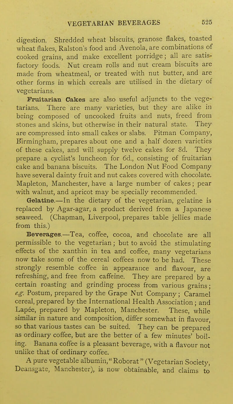 digestion. Shredded wheat biscuits, granose flakes, toasted wheat flakes, Ralstons food and Avenola, are combinations of cooked grains, and make excellent porridge; all are satis- factory foods. Nut cream rolls and nut cream biscuits are made from wheatmeal, or treated with nut butter, and are other forms in which cereals are utilised in the dietary of vegetarians. Fruitarian Cakes are also useful adjuncts to the vege- tarians. There are many varieties, but they are alike in being composed of uncooked fruits and nuts, freed from stones and skins, but otherwise in their natural state. They are compressed into small cakes or slabs. Pitman Company, Hirmingham, prepares about one and a half dozen varieties of these cakes, and will supply twelve cakes for 8d. They prepare a cyclist's luncheon for 6d., consisting of fruitarian cake and banana biscuits. The London Nut Food Company have several dainty fruit and nut cakes covered with chocolate. Mapleton, Manchester, have a large number of cakes; pear with walnut, and apricot may be specially recommended. Gelatine.—In the dietary of the vegetarian, gelatine is replaced by Agar-agar, a product derived from a Japanese seaweed. (Chapm.an, Liverpool, prepares table jellies made from this.) Beverages.—Tea, coffee, cocoa, and chocolate are all permissible to the vegetarian; but to avoid the stimulating effects of the xanthin in tea and coffee, many vegetarians now take some of the cereal coffees now to be had. These strongly resemble coffee in appearance and flavour, are refreshing, and free from caffeine. They are prepared by a certain roasting and grinding process from various grains; e.g. Postum, prepared by the Grape Nut Company; Caramel cereal, prepared by the International Health Association ; and Lapee, prepared by Mapleton, Manchester. These, while similar in nature and composition, differ somewhat in flavour, so that various tastes can be suited. They can be prepared as ordinary coffee, but are the better of a few minutes' boil- ing. Banana coffee is a pleasant beverage, with a flavour not unlike that of ordinary coffee. A pure vegetable albumin, Roborat (Vegetarian Society, Deansgate, Manchester), is now obtainable, and claims to