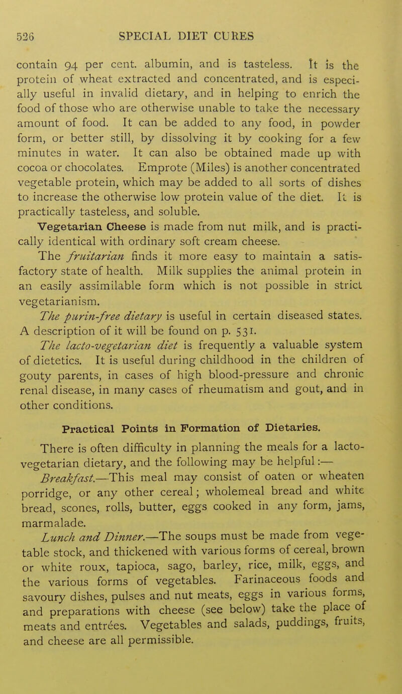 contain 94 per cent, albumin, and is tasteless. It is the protein of wheat extracted and concentrated, and is especi- ally useful in invalid dietary, and in helping to enrich the food of those who are otherwise unable to take the necessary amount of food. It can be added to any food, in powder form, or better still, by dissolving it by cooking for a few minutes in water. It can also be obtained made up with cocoa or chocolates. Emprote (Miles) is another concentrated vegetable protein, which may be added to all sorts of dishes to increase the otherwise low protein value of the diet. It is practically tasteless, and soluble. Vegetarian Cheese is made from nut milk, and is practi- cally identical with ordinary soft cream cheese. The fruitarian finds it more easy to maintain a satis- factory state of health. Milk supplies the animal protein in an easily assimilable form which is not possible in strict vegetarianism. The purin-free dietary is useful in certain diseased states. A description of it will be found on p. 531. The lacto-vegetarian diet is frequently a valuable system of dietetics. It is useful during childhood in the children of gouty parents, in cases of high blood-pressure and chronic renal disease, in many cases of rheumatism and gout, and in other conditions. Practical Points in Pormation of Dietaries. There is often difficulty in planning the meals for a lacto- vegetarian dietary, and the following may be helpful:— Breakfast.—This meal may consist of oaten or wheaten porridge, or any other cereal; wholemeal bread and white bread, scones, rolls, butter, eggs cooked in any form, jams, marmalade. Lunch and Dinner.—Th^ soups must be made from vege- table stock, and thickened with various forms of cereal, brown or white roux, tapioca, sago, barley, rice, milk, eggs, and the various forms of vegetables. Farinaceous foods and savoury dishes, pulses and nut meats, eggs in various forms, and preparations with cheese (see below) take the place of meats and entrees. Vegetables and salads, puddings, fruits, and cheese are all permissible.