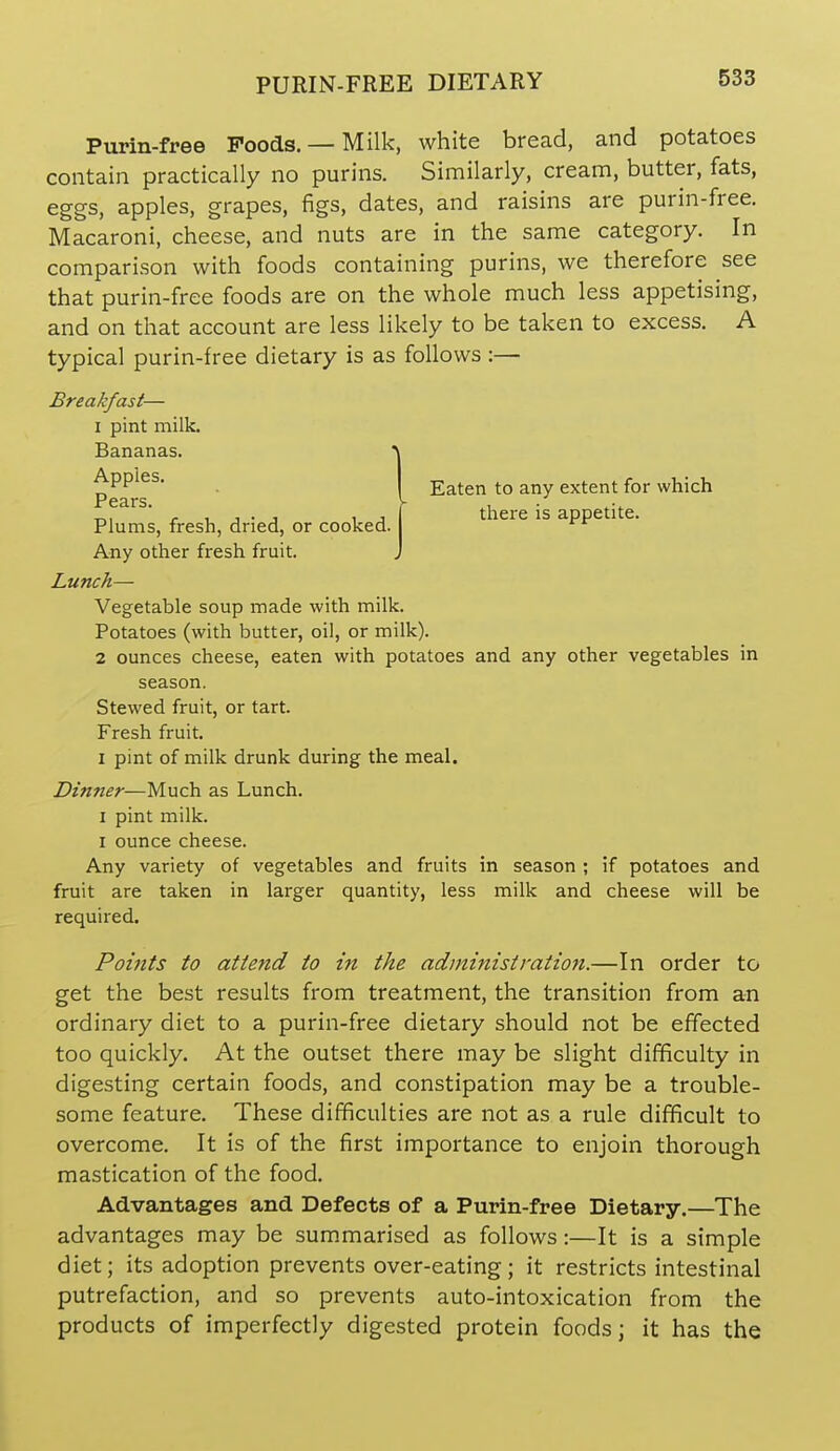 PURIN-FREE DIETARY Purin-free Poods. — Milk, white bread, and potatoes contain practically no purins. Similarly, cream, butter, fats, eggs, apples, grapes, figs, dates, and raisins are purin-free. Macaroni, cheese, and nuts are in the same category. In comparison with foods containing purins, we therefore see that purin-free foods are on the whole much less appetising, and on that account are less likely to be taken to excess. A typical purin-free dietary is as follows :— Breakfast— I pint milk. Plums, fresh, dried, or cooked. Any other fresh fruit. Lunch— Vegetable soup made with milk. Potatoes (with butter, oil, or milk). 2 ounces cheese, eaten with potatoes and any other vegetables in season. Stewed fruit, or tart. Fresh fruit. I pint of milk drunk during the meal. Dinner—Much as Lunch. I pint milk. I ounce cheese. Any variety of vegetables and fruits in season ; if potatoes and fruit are taken in larger quantity, less milk and cheese will be Points to attend to in the administration.—In order to get the best results from treatment, the transition from an ordinary diet to a purin-free dietary should not be effected too quickly. At the outset there may be slight difficulty in digesting certain foods, and constipation may be a trouble- some feature. These difficulties are not as a rule difficult to overcome. It is of the first importance to enjoin thorough mastication of the food. Advantages and Defects of a Purin-free Dietary.—The advantages may be summarised as follows:—It is a simple diet; its adoption prevents over-eating; it restricts intestinal putrefaction, and so prevents auto-intoxication from the products of imperfectly digested protein foods; it has the Bananas. Apples. Pears. Eaten to any extent for which there is appetite. required.