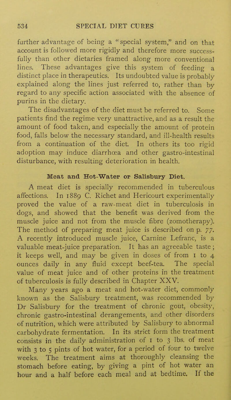 further advantage of being a  special system, and on that account is followed more rigidly and therefore more success- fully than other dietaries framed along more conventional lines. These advantages give this system of feeding a distinct place in therapeutics. Its undoubted value is probably explained along the lines just referred to, rather than by regard to any specific action associated with the absence of purins in the dietary. The disadvantages of the diet must be referred to. Some patients find the regime very unattractive, and as a result the amount of food taken, and especially the amount of protein food, falls below the necessary standard, and ill-health results from a continuation of the diet. In others its too rigid adoption may induce diarrhoea and other gastro-intestinal disturbance, with resulting deterioration in health. Meat and Hot-Water or Salisbury Diet. A meat diet is specially recommended in tuberculous affections. In 1889 C. Richet and Hericourt experimentally proved the value of a raw-meat diet in tuberculosis in dogs, and showed that the benefit was derived from the muscle juice and not from the muscle fibre (zomotherapy). The method of preparing meat juice is described on p. 77. A recently introduced muscle juice, Carnine Lefranc, is a valuable meat-juice preparation. It has an agreeable taste; it keeps well, and may be given in doses of from i to 4 ounces daily in any fluid except beef-tea. The special value of meat juice and of other proteins in the treatment of tuberculosis is fully described in Chapter XXV. Many years ago a meat and hot-water diet, commonly known as the Salisbury treatment, was recommended by Dr Salisbury for the treatment of chronic gout, obesity, chronic gastro-intestinal derangements, and other disorders of nutrition, which were attributed by Salisbury to abnormal carbohydrate fermentation. In its strict form the treatment consists in the daily administration of i to 3 lbs. of meat with 3 to 5 pints of hot water, for a period of four to twelve weeks. The treatment aims at thoroughly cleansing the stomach before eating, by giving a pint of hot water an hour and a half before each meal and at bedtime. If the
